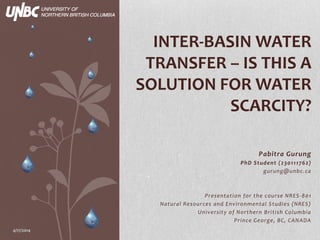 Pabitra Gurung
PhD Student (230111762)
gurung@unbc.ca
Presentation for the course NRES-801
Natural Resources and Environmental Studies (NRES)
University of Northern British Columbia
Prince George, BC, CANADA
4/17/2014
INTER-BASIN WATER
TRANSFER – IS THIS A
SOLUTION FOR WATER
SCARCITY?
 