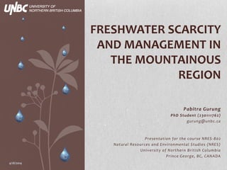 Pabitra Gurung
PhD Student (230111762)
gurung@unbc.ca
Presentation for the course NRES-802
Natural Resources and Environmental Studies (NRES)
University of Northern British Columbia
Prince George, BC, CANADA
FRESHWATER SCARCITY
AND MANAGEMENT IN
THE MOUNTAINOUS
REGION
4/18/2014
 