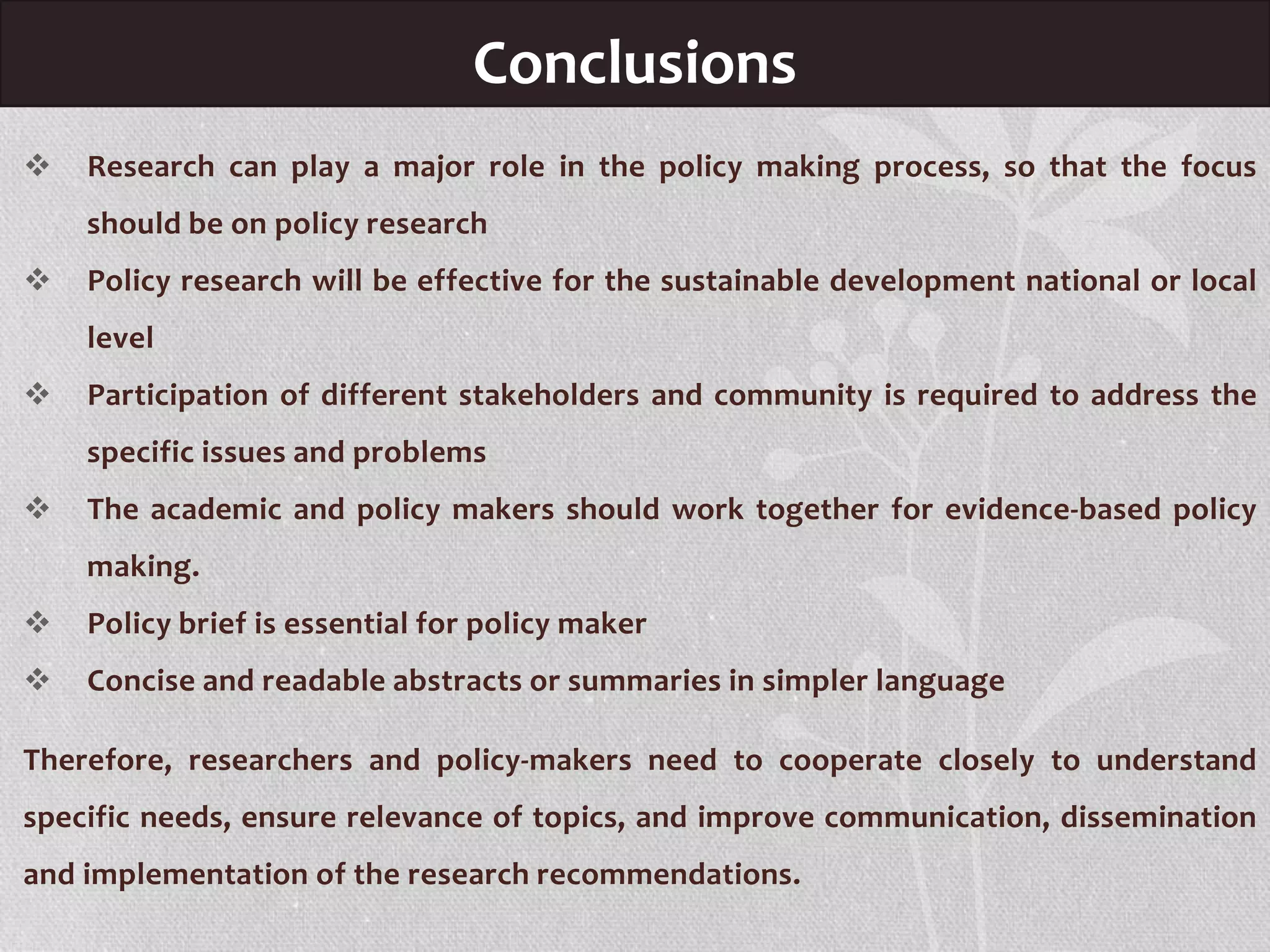 Conclusions
 Research can play a major role in the policy making process, so that the focus
should be on policy research
 Policy research will be effective for the sustainable development national or local
level
 Participation of different stakeholders and community is required to address the
specific issues and problems
 The academic and policy makers should work together for evidence-based policy
making.
 Policy brief is essential for policy maker
 Concise and readable abstracts or summaries in simpler language
Therefore, researchers and policy-makers need to cooperate closely to understand
specific needs, ensure relevance of topics, and improve communication, dissemination
and implementation of the research recommendations.
 