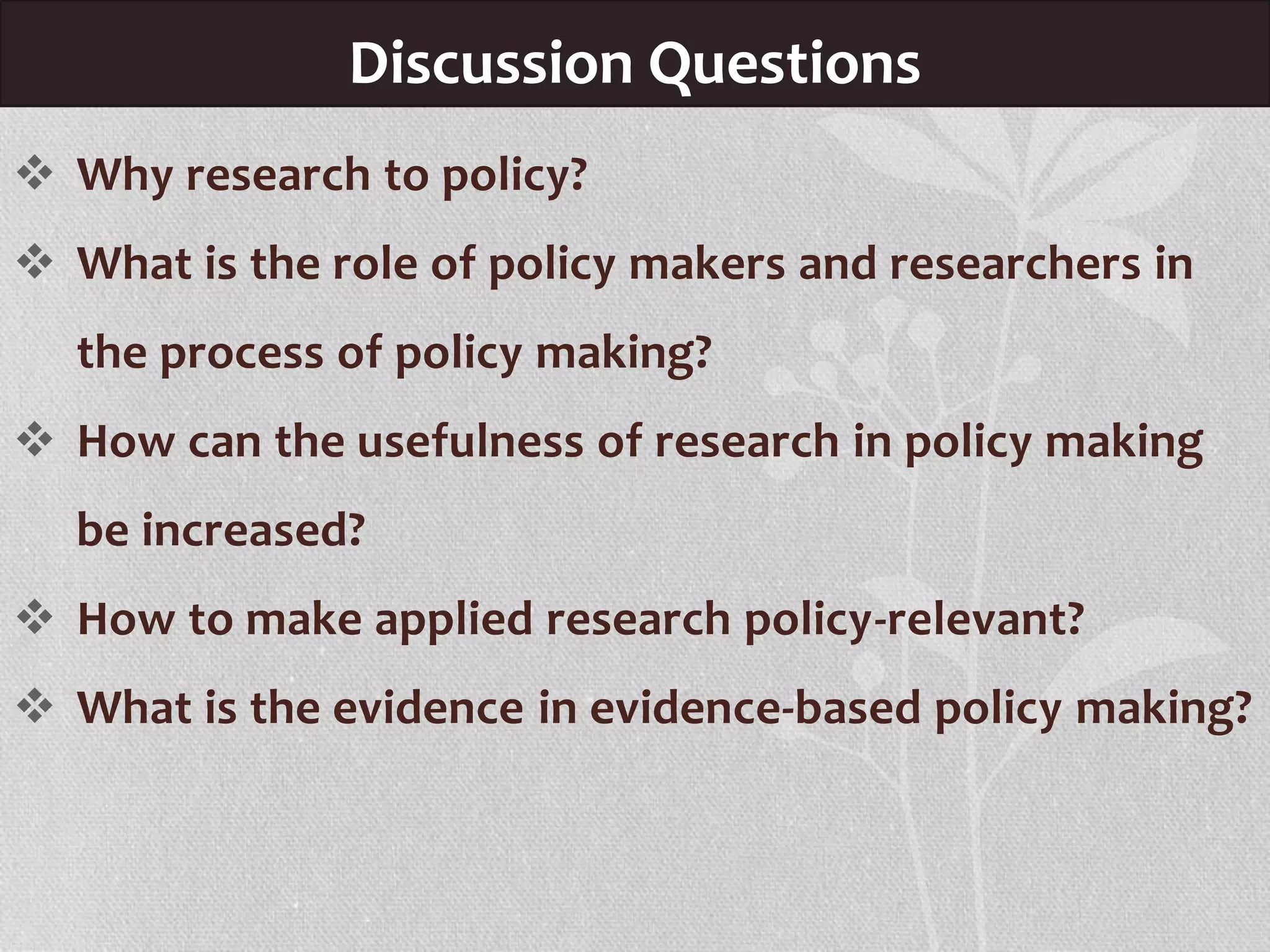 Discussion Questions
 Why research to policy?
 What is the role of policy makers and researchers in
the process of policy making?
 How can the usefulness of research in policy making
be increased?
 How to make applied research policy-relevant?
 What is the evidence in evidence-based policy making?
 