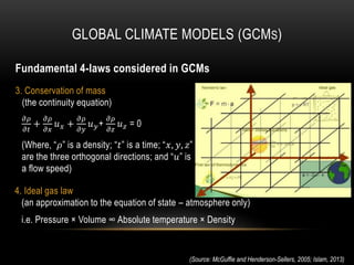 3. Conservation of mass
(the continuity equation)
𝜕𝜌
𝜕𝑡
+
𝜕𝜌
𝜕𝑥
𝑢 𝑥 +
𝜕𝜌
𝜕𝑦
𝑢 𝑦+
𝜕𝜌
𝜕𝑧
𝑢 𝑧 = 0
(Where, “𝜌” is a density; “𝑡” is a time; “𝑥, 𝑦, 𝑧”
are the three orthogonal directions; and “𝑢” is
a flow speed)
GLOBAL CLIMATE MODELS (GCMS)
(Source: McGuffie and Henderson-Sellers, 2005; Islam, 2013)
4. Ideal gas law
(an approximation to the equation of state – atmosphere only)
i.e. Pressure × Volume ∞ Absolute temperature × Density
Fundamental 4-laws considered in GCMs
 