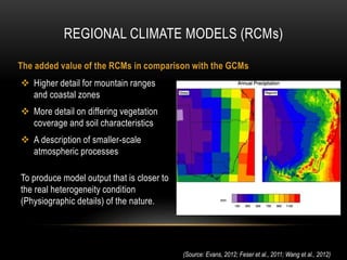  Higher detail for mountain ranges
and coastal zones
 More detail on differing vegetation
coverage and soil characteristics
 A description of smaller-scale
atmospheric processes
To produce model output that is closer to
the real heterogeneity condition
(Physiographic details) of the nature.
REGIONAL CLIMATE MODELS (RCMs)
(Source: Evans, 2012; Feser et al., 2011; Wang et al., 2012)
The added value of the RCMs in comparison with the GCMs
 