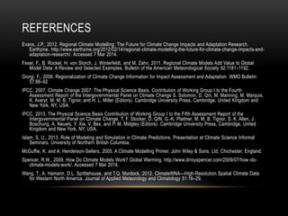 REFERENCES
Evans, J.P., 2012. Regional Climate Modelling: The Future for Climate Change Impacts and Adaptation Research.
Earthzine. http://www.earthzine.org/2012/02/14/regional-climate-modelling-the-future-for-climate-change-impacts-and-
adaptation-research/. Accessed 7 Mar 2014.
Feser, F., B. Rockel, H. von Storch, J. Winterfeldt, and M. Zahn, 2011. Regional Climate Models Add Value to Global
Model Data: A Review and Selected Examples. Bulletin of the American Meteorological Society 92:1181–1192.
Giorgi, F., 2008. Regionalization of Climate Change Information for Impact Assessment and Adaptation. WMO Bulletin
57:86–92
IPCC, 2007. Climate Change 2007: The Physical Science Basis. Contribution of Working Group I to the Fourth
Assessment Report of the Intergovernmental Panel on Climate Change S. Solomon, D. Qin, M. Manning, M. Marquis,
K. Averyt, M. M. B. Tignor, and H. L. Miller (Editors). Cambridge University Press, Cambridge, United Kingdom and
New York, NY, USA.
IPCC, 2013. The Physical Science Basis Contribution of Working Group I to the Fifth Assessment Report of the
Intergovernmental Panel on Climate Change. T. F. Stocker, D. QIN, G.-K. Plattner, M. M. B. Tignor, S. K. Allen, J.
Boschung, A. Nauels, Y. Xia, V. Bex, and P. M. Midgley (Editors). Cambridge University Press, Cambridge, United
Kingdom and New York, NY, USA.
Islam, S. U., 2013. Role of Modeling and Simulation in Climate Predictions. Presentation at Climate Science Informal
Seminars. University of Northern British Columbia.
McGuffie, K. and A. Henderson-Sellers, 2005. A Climate Modelling Primer. John Wiley & Sons, Ltd, Chichester, England.
Spencer, R.W., 2009. How Do Climate Models Work? Global Warming. http://www.drroyspencer.com/2009/07/how-do-
climate-models-work/. Accessed 7 Mar 2014.
Wang, T., A. Hamann, D.L. Spittlehouse, and T.Q. Murdock, 2012. ClimateWNA—High-Resolution Spatial Climate Data
for Western North America. Journal of Applied Meteorology and Climatology 51:16–29.
 