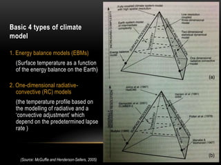 Basic 4 types of climate
model
1. Energy balance models (EBMs)
(Surface temperature as a function
of the energy balance on the Earth)
2. One-dimensional radiative-
convective (RC) models
(the temperature profile based on
the modelling of radiative and a
‘convective adjustment’ which
depend on the predetermined lapse
rate )
(Source: McGuffie and Henderson-Sellers, 2005)
 