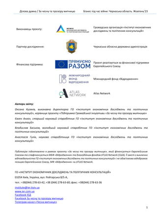 Ділова думка / За чесну та прозору митницю Бізнес під час війни: Черкаська область. Жовтень’23
1
Виконавець проєкту:
Громадська організація «Інститут економічних
досліджень та політичних консультацій»
Партнер дослідження: Черкаська обласна державна адміністрація
Фінансова підтримка:
Проєкт реалізується за фінансової підтримки
Європейського Союзу
Міжнародний фонд «Відродження»
Atlas Network
Автори звіту:
Оксана Кузяків, виконавча директорка ГО «Інститут економічних досліджень та політичних
консультацій», керівниця проєкту «Підтримка Громадської ініціативи «За чесну та прозору митницю»
Євген Ангел, старший науковий співробітник ГО «Інститут економічних досліджень та політичних
консультацій»
Владислав Баськов, молодший науковий співробітник ГО «Інститут економічних досліджень та
політичних консультацій»
Анастасія Гулік, наукова співробітниця ГО «Інститут економічних досліджень та політичних
консультацій»
Публікацію підготовлено в рамках проєкту «За чесну та прозору митницю», який фінансується Європейським
Союзом та співфінансується МБФ «Відродження» та благодійним фондом ATLAS Network (CША). Її зміст є виключно
відповідальністю ГО «Інститут економічних досліджень та політичних консультацій» і не обов’язково відображає
позицію Європейського Союзу, МФ «Відродження» чи ATLAS Network.
ГО «ІНСТИТУТ ЕКОНОМІЧНИХ ДОСЛІДЖЕНЬ ТА ПОЛІТИЧНИХ КОНСУЛЬТАЦІЙ»
01054 Київ, Україна, вул. Рейтарська 8/5-А,
тел.: +38(044) 278-63-42; +38 (044) 278-63-60; факс: +38(044) 278-63-36
institute@ier.kyiv.ua
www.ier.com.ua
Facebook IEД
Facebook За чесну та прозору митницю
Телеграм-канал «Чесна митниця»
 