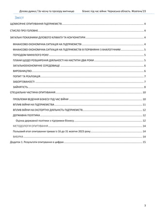 Ділова думка / За чесну та прозору митницю Бізнес під час війни: Черкаська область. Жовтень’23
3
Зміст
ЩОМІСЯЧНЕ ОПИТУВАННЯ ПІДПРИЄМСТВ.................................................................................................................. 4
СТИСЛО ПРО ГОЛОВНЕ................................................................................................................................................... 4
ЗАГАЛЬНІ ПОКАЗНИКИ ДІЛОВОГО КЛІМАТУ ТА КОН’ЮНКТУРИ................................................................................. 4
ФІНАНСОВО-ЕКОНОМІЧНА СИТУАЦІЯ НА ПІДПРИЄМСТВІ...................................................................................... 4
ФІНАНСОВО-ЕКОНОМІЧНА СИТУАЦІЯ НА ПІДПРИЄМСТВІ В ПОРІВНЯННІ З АНАЛОГІЧНИМ................................ 5
ПЕРІОДОМ МИНУЛОГО РОКУ.................................................................................................................................... 5
ПЛАНИ ЩОДО РОЗШИРЕННЯ ДІЯЛЬНОСТІ НА НАСТУПНІ ДВА РОКИ..................................................................... 5
ЗАГАЛЬНОЕКОНОМІЧНЕ СЕРЕДОВИЩЕ .................................................................................................................... 6
ВИРОБНИЦТВО............................................................................................................................................................ 6
ПОПИТ ТА РЕАЛІЗАЦІЯ................................................................................................................................................ 7
ЗАБОРГОВАНОСТІ ....................................................................................................................................................... 7
ЗАЙНЯТІСТЬ................................................................................................................................................................. 8
СПЕЦІАЛЬНА ЧАСТИНА ОПИТУВАННЯ......................................................................................................................... 10
ПРОБЛЕМИ ВЕДЕННЯ БІЗНЕСУ ПІД ЧАС ВІЙНИ ...................................................................................................... 10
ВПЛИВ ВІЙНИ НА ПІДПРИЄМСТВА.......................................................................................................................... 11
ВПЛИВ ВІЙНИ НА ЕКСПОРТНУ ДІЯЛЬНІСТЬ ПІДПРИЄМСТВ................................................................................... 12
ДЕРЖАВНА ПОЛІТИКА.............................................................................................................................................. 12
Оцінка державної політики з підтримки бізнесу............................................................................................... 12
МЕТОДОЛОГІЯ ОПИТУВАННЯ................................................................................................................................... 14
Польовий етап опитування тривав із 16 до 31 жовтня 2023 року........................................................................ 14
ВИБІРКА ..................................................................................................................................................................... 14
Додаток 1. Результати опитування в цифрах............................................................................................................. 15
 