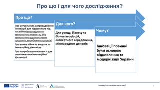 Про що і для чого дослідження?
3
Інновації під час війни не на часі?
Про що?
Про актуальність запровадження
інновацій для підприємств під
час війни (впровадження
технологічно нових та / або
технологічно удосконалених
продуктів, виробничих процесів)
Про вплив війни на витрати на
інноваційну діяльність
Про потреби промисловості для
стимулювання інноваційної
діяльності
Для кого?
Для уряду, бізнесу та
бізнес-асоціацій,
експертного середовища,
міжнародних донорів
Чому?
Інновації повинні
були основою
відновлення та
модернізації України
 