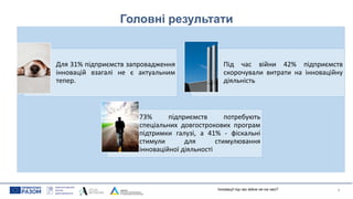 Головні результати
Для 31% підприємств запровадження
інновацій взагалі не є актуальним
тепер.
Під час війни 42% підприємств
скорочували витрати на інноваційну
діяльність
73% підприємств потребують
спеціальних довгострокових програм
підтримки галузі, а 41% - фіскальні
стимули для стимулювання
інноваційної діяльності
4
Інновації під час війни не на часі?
 