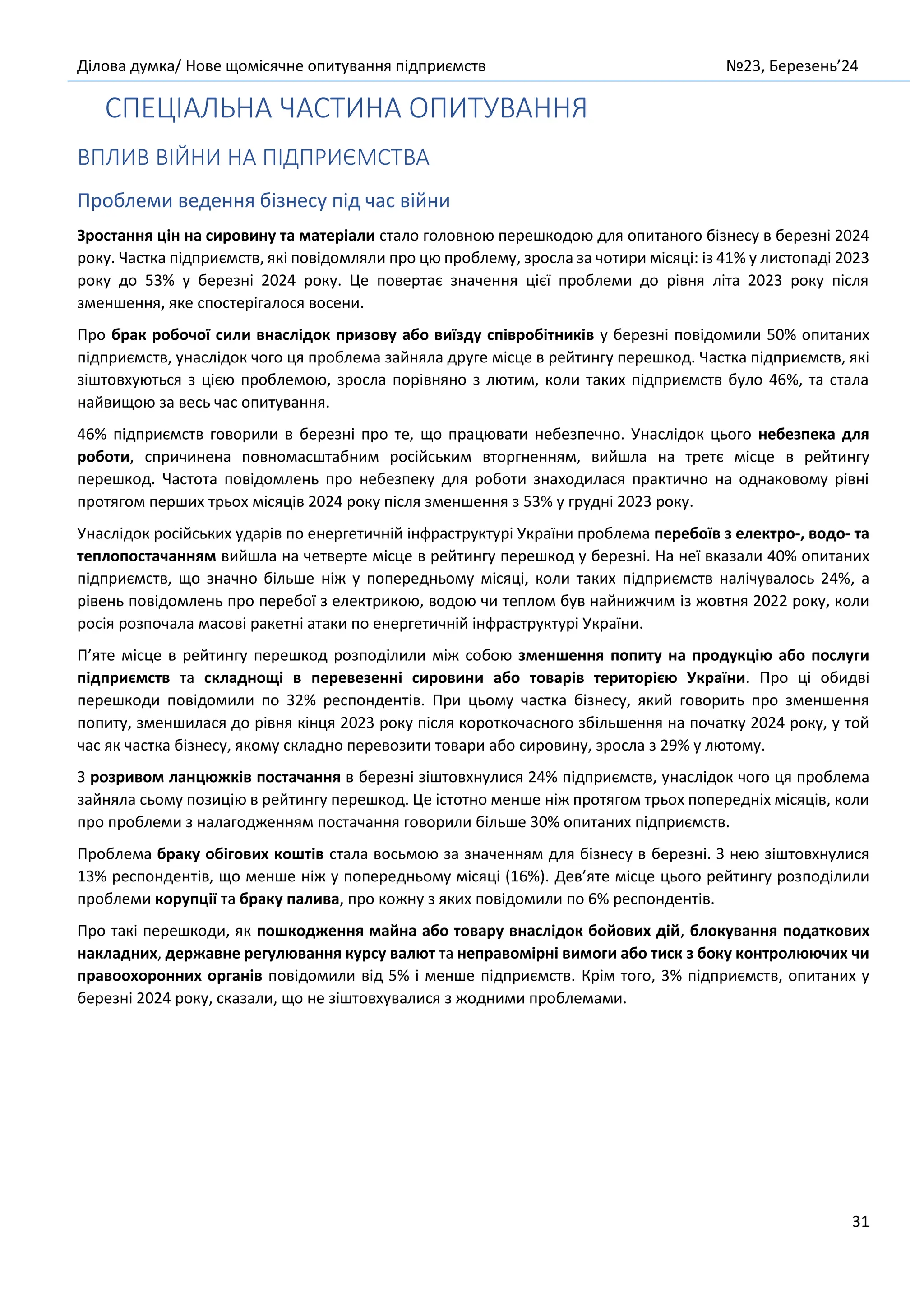 Ділова думка/ Нове щомісячне опитування підприємств №23, Березень’24
31
СПЕЦІАЛЬНА ЧАСТИНА ОПИТУВАННЯ
ВПЛИВ ВІЙНИ НА ПІДПРИЄМСТВА
Проблеми ведення бізнесу під час війни
Зростання цін на сировину та матеріали стало головною перешкодою для опитаного бізнесу в березні 2024
року. Частка підприємств, які повідомляли про цю проблему, зросла за чотири місяці: із 41% у листопаді 2023
року до 53% у березні 2024 року. Це повертає значення цієї проблеми до рівня літа 2023 року після
зменшення, яке спостерігалося восени.
Про брак робочої сили внаслідок призову або виїзду співробітників у березні повідомили 50% опитаних
підприємств, унаслідок чого ця проблема зайняла друге місце в рейтингу перешкод. Частка підприємств, які
зіштовхуються з цією проблемою, зросла порівняно з лютим, коли таких підприємств було 46%, та стала
найвищою за весь час опитування.
46% підприємств говорили в березні про те, що працювати небезпечно. Унаслідок цього небезпека для
роботи, спричинена повномасштабним російським вторгненням, вийшла на третє місце в рейтингу
перешкод. Частота повідомлень про небезпеку для роботи знаходилася практично на однаковому рівні
протягом перших трьох місяців 2024 року після зменшення з 53% у грудні 2023 року.
Унаслідок російських ударів по енергетичній інфраструктурі України проблема перебоїв з електро-, водо- та
теплопостачанням вийшла на четверте місце в рейтингу перешкод у березні. На неї вказали 40% опитаних
підприємств, що значно більше ніж у попередньому місяці, коли таких підприємств налічувалось 24%, а
рівень повідомлень про перебої з електрикою, водою чи теплом був найнижчим із жовтня 2022 року, коли
росія розпочала масові ракетні атаки по енергетичній інфраструктурі України.
П’яте місце в рейтингу перешкод розподілили між собою зменшення попиту на продукцію або послуги
підприємств та складнощі в перевезенні сировини або товарів територією України. Про ці обидві
перешкоди повідомили по 32% респондентів. При цьому частка бізнесу, який говорить про зменшення
попиту, зменшилася до рівня кінця 2023 року після короткочасного збільшення на початку 2024 року, у той
час як частка бізнесу, якому складно перевозити товари або сировину, зросла з 29% у лютому.
З розривом ланцюжків постачання в березні зіштовхнулися 24% підприємств, унаслідок чого ця проблема
зайняла сьому позицію в рейтингу перешкод. Це істотно менше ніж протягом трьох попередніх місяців, коли
про проблеми з налагодженням постачання говорили більше 30% опитаних підприємств.
Проблема браку обігових коштів стала восьмою за значенням для бізнесу в березні. З нею зіштовхнулися
13% респондентів, що менше ніж у попередньому місяці (16%). Дев’яте місце цього рейтингу розподілили
проблеми корупції та браку палива, про кожну з яких повідомили по 6% респондентів.
Про такі перешкоди, як пошкодження майна або товару внаслідок бойових дій, блокування податкових
накладних, державне регулювання курсу валют та неправомірні вимоги або тиск з боку контролюючих чи
правоохоронних органів повідомили від 5% і менше підприємств. Крім того, 3% підприємств, опитаних у
березні 2024 року, сказали, що не зіштовхувалися з жодними проблемами.
 