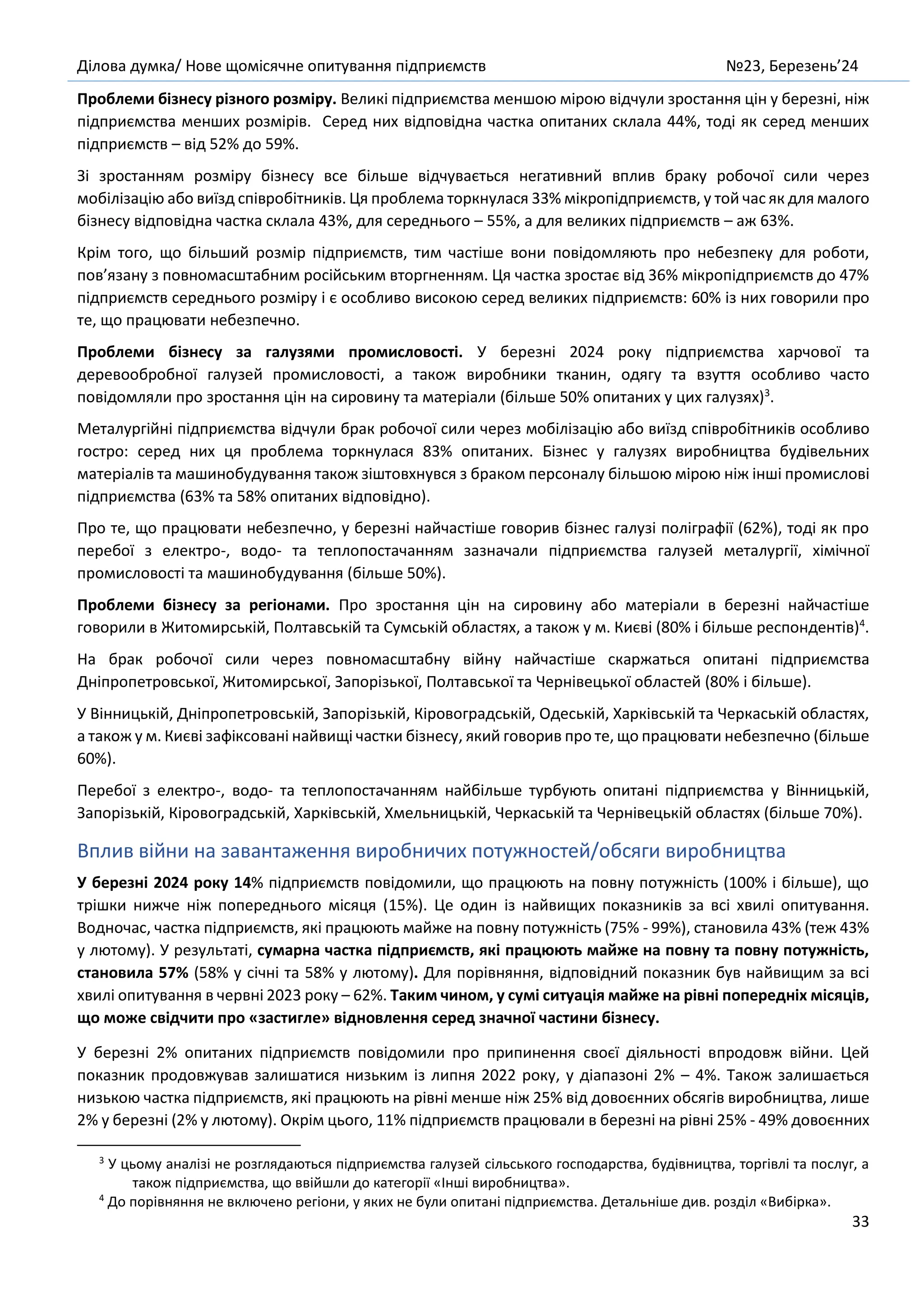 Ділова думка/ Нове щомісячне опитування підприємств №23, Березень’24
33
Проблеми бізнесу різного розміру. Великі підприємства меншою мірою відчули зростання цін у березні, ніж
підприємства менших розмірів. Серед них відповідна частка опитаних склала 44%, тоді як серед менших
підприємств – від 52% до 59%.
Зі зростанням розміру бізнесу все більше відчувається негативний вплив браку робочої сили через
мобілізацію або виїзд співробітників. Ця проблема торкнулася 33% мікропідприємств, у той час як для малого
бізнесу відповідна частка склала 43%, для середнього – 55%, а для великих підприємств – аж 63%.
Крім того, що більший розмір підприємств, тим частіше вони повідомляють про небезпеку для роботи,
пов’язану з повномасштабним російським вторгненням. Ця частка зростає від 36% мікропідприємств до 47%
підприємств середнього розміру і є особливо високою серед великих підприємств: 60% із них говорили про
те, що працювати небезпечно.
Проблеми бізнесу за галузями промисловості. У березні 2024 року підприємства харчової та
деревообробної галузей промисловості, а також виробники тканин, одягу та взуття особливо часто
повідомляли про зростання цін на сировину та матеріали (більше 50% опитаних у цих галузях)3
.
Металургійні підприємства відчули брак робочої сили через мобілізацію або виїзд співробітників особливо
гостро: серед них ця проблема торкнулася 83% опитаних. Бізнес у галузях виробництва будівельних
матеріалів та машинобудування також зіштовхнувся з браком персоналу більшою мірою ніж інші промислові
підприємства (63% та 58% опитаних відповідно).
Про те, що працювати небезпечно, у березні найчастіше говорив бізнес галузі поліграфії (62%), тоді як про
перебої з електро-, водо- та теплопостачанням зазначали підприємства галузей металургії, хімічної
промисловості та машинобудування (більше 50%).
Проблеми бізнесу за регіонами. Про зростання цін на сировину або матеріали в березні найчастіше
говорили в Житомирській, Полтавській та Сумській областях, а також у м. Києві (80% і більше респондентів)4
.
На брак робочої сили через повномасштабну війну найчастіше скаржаться опитані підприємства
Дніпропетровської, Житомирської, Запорізької, Полтавської та Чернівецької областей (80% і більше).
У Вінницькій, Дніпропетровській, Запорізькій, Кіровоградській, Одеській, Харківській та Черкаській областях,
а також у м. Києві зафіксовані найвищі частки бізнесу, який говорив про те, що працювати небезпечно (більше
60%).
Перебої з електро-, водо- та теплопостачанням найбільше турбують опитані підприємства у Вінницькій,
Запорізькій, Кіровоградській, Харківській, Хмельницькій, Черкаській та Чернівецькій областях (більше 70%).
Вплив війни на завантаження виробничих потужностей/обсяги виробництва
У березні 2024 року 14% підприємств повідомили, що працюють на повну потужність (100% і більше), що
трішки нижче ніж попереднього місяця (15%). Це один із найвищих показників за всі хвилі опитування.
Водночас, частка підприємств, які працюють майже на повну потужність (75% - 99%), становила 43% (теж 43%
у лютому). У результаті, сумарна частка підприємств, які працюють майже на повну та повну потужність,
становила 57% (58% у січні та 58% у лютому). Для порівняння, відповідний показник був найвищим за всі
хвилі опитування в червні 2023 року – 62%. Таким чином, у сумі ситуація майже на рівні попередніх місяців,
що може свідчити про «застигле» відновлення серед значної частини бізнесу.
У березні 2% опитаних підприємств повідомили про припинення своєї діяльності впродовж війни. Цей
показник продовжував залишатися низьким із липня 2022 року, у діапазоні 2% – 4%. Також залишається
низькою частка підприємств, які працюють на рівні менше ніж 25% від довоєнних обсягів виробництва, лише
2% у березні (2% у лютому). Окрім цього, 11% підприємств працювали в березні на рівні 25% - 49% довоєнних
3
У цьому аналізі не розглядаються підприємства галузей сільського господарства, будівництва, торгівлі та послуг, а
також підприємства, що ввійшли до категорії «Інші виробництва».
4
До порівняння не включено регіони, у яких не були опитані підприємства. Детальніше див. розділ «Вибірка».
 