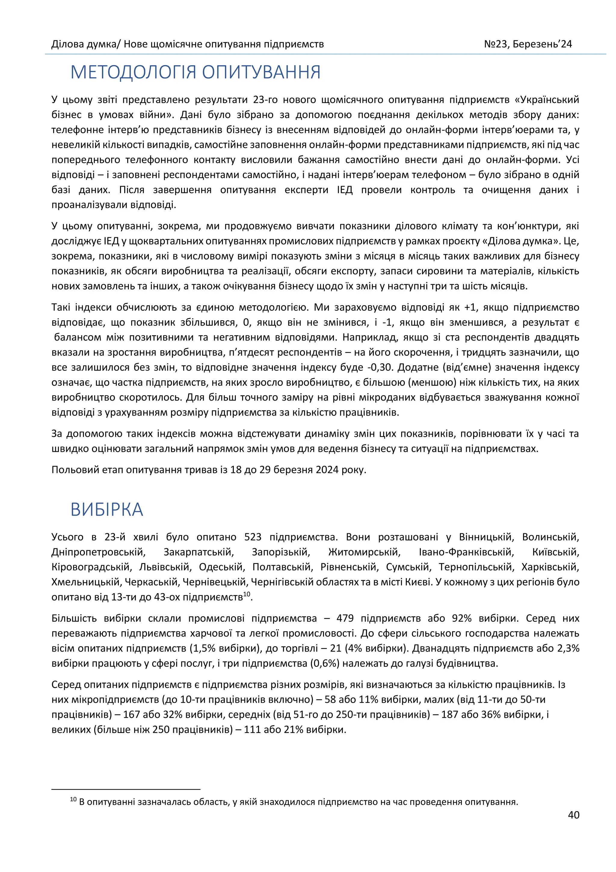 Ділова думка/ Нове щомісячне опитування підприємств №23, Березень’24
40
МЕТОДОЛОГІЯ ОПИТУВАННЯ
У цьому звіті представлено результати 23-го нового щомісячного опитування підприємств «Український
бізнес в умовах війни». Дані було зібрано за допомогою поєднання декількох методів збору даних:
телефонне інтерв’ю представників бізнесу із внесенням відповідей до онлайн-форми інтерв’юерами та, у
невеликій кількості випадків, самостійне заповнення онлайн-форми представниками підприємств, які під час
попереднього телефонного контакту висловили бажання самостійно внести дані до онлайн-форми. Усі
відповіді – і заповнені респондентами самостійно, і надані інтерв’юерам телефоном – було зібрано в одній
базі даних. Після завершення опитування експерти ІЕД провели контроль та очищення даних і
проаналізували відповіді.
У цьому опитуванні, зокрема, ми продовжуємо вивчати показники ділового клімату та кон’юнктури, які
досліджує ІЕД у щоквартальних опитуваннях промислових підприємств у рамках проєкту «Ділова думка». Це,
зокрема, показники, які в числовому вимірі показують зміни з місяця в місяць таких важливих для бізнесу
показників, як обсяги виробництва та реалізації, обсяги експорту, запаси сировини та матеріалів, кількість
нових замовлень та інших, а також очікування бізнесу щодо їх змін у наступні три та шість місяців.
Такі індекси обчислюють за єдиною методологією. Ми зараховуємо відповіді як +1, якщо підприємство
відповідає, що показник збільшився, 0, якщо він не змінився, і -1, якщо він зменшився, а результат є
балансом між позитивними та негативним відповідями. Наприклад, якщо зі ста респондентів двадцять
вказали на зростання виробництва, п’ятдесят респондентів – на його скорочення, і тридцять зазначили, що
все залишилося без змін, то відповідне значення індексу буде -0,30. Додатне (від’ємне) значення індексу
означає, що частка підприємств, на яких зросло виробництво, є більшою (меншою) ніж кількість тих, на яких
виробництво скоротилось. Для більш точного заміру на рівні мікроданих відбувається зважування кожної
відповіді з урахуванням розміру підприємства за кількістю працівників.
За допомогою таких індексів можна відстежувати динаміку змін цих показників, порівнювати їх у часі та
швидко оцінювати загальний напрямок змін умов для ведення бізнесу та ситуації на підприємствах.
Польовий етап опитування тривав із 18 до 29 березня 2024 року.
ВИБІРКА
Усього в 23-й хвилі було опитано 523 підприємства. Вони розташовані у Вінницькій, Волинській,
Дніпропетровській, Закарпатській, Запорізькій, Житомирській, Івано-Франківській, Київській,
Кіровоградській, Львівській, Одеській, Полтавській, Рівненській, Сумській, Тернопільській, Харківській,
Хмельницькій, Черкаській, Чернівецькій, Чернігівській областях та в місті Києві. У кожному з цих регіонів було
опитано від 13-ти до 43-ох підприємств10
.
Більшість вибірки склали промислові підприємства – 479 підприємств або 92% вибірки. Серед них
переважають підприємства харчової та легкої промисловості. До сфери сільського господарства належать
вісім опитаних підприємств (1,5% вибірки), до торгівлі – 21 (4% вибірки). Дванадцять підприємств або 2,3%
вибірки працюють у сфері послуг, і три підприємства (0,6%) належать до галузі будівництва.
Серед опитаних підприємств є підприємства різних розмірів, які визначаються за кількістю працівників. Із
них мікропідприємств (до 10-ти працівників включно) – 58 або 11% вибірки, малих (від 11-ти до 50-ти
працівників) – 167 або 32% вибірки, середніх (від 51-го до 250-ти працівників) – 187 або 36% вибірки, і
великих (більше ніж 250 працівників) – 111 або 21% вибірки.
10
В опитуванні зазначалась область, у якій знаходилося підприємство на час проведення опитування.
 
