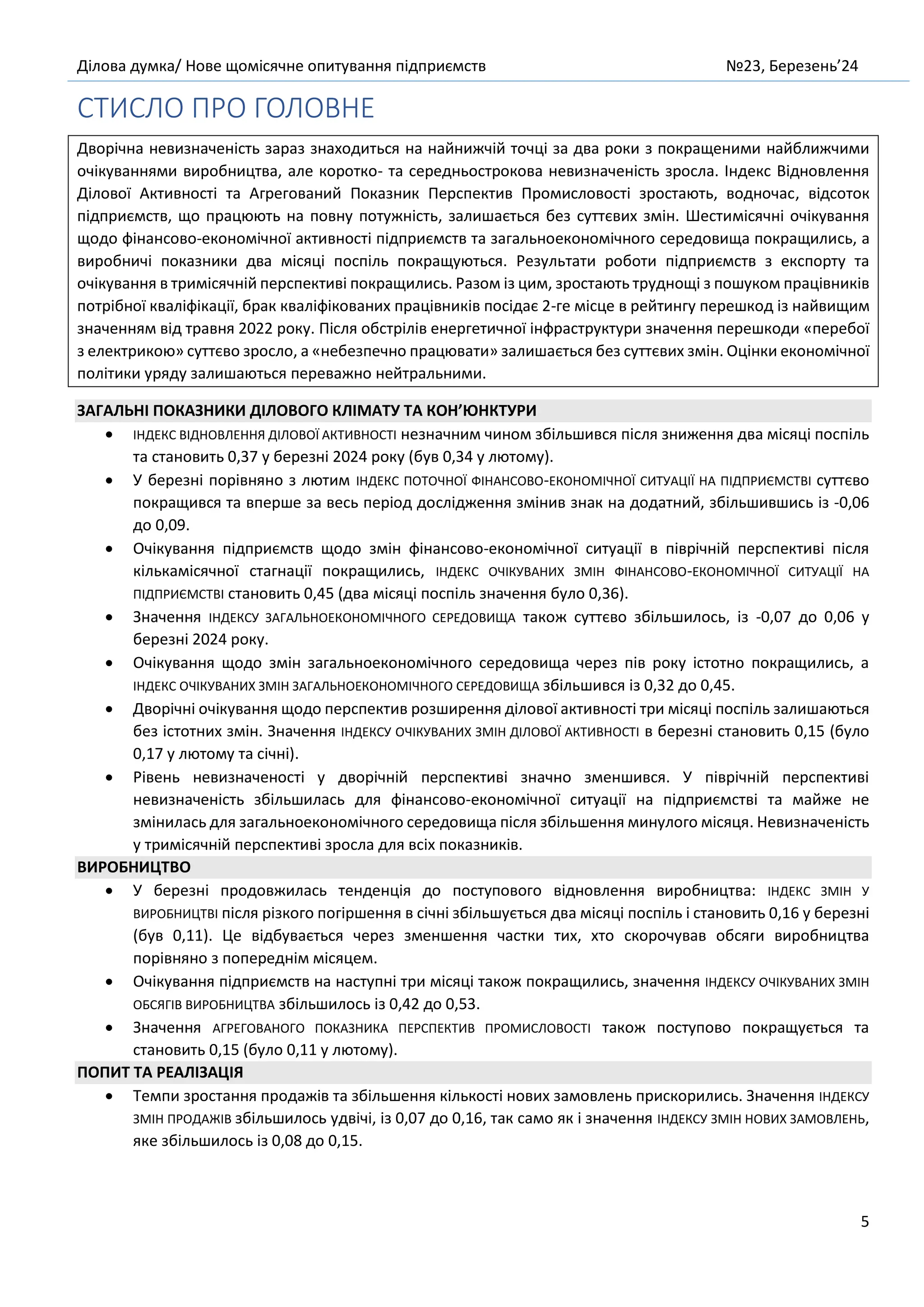 Ділова думка/ Нове щомісячне опитування підприємств №23, Березень’24
5
СТИСЛО ПРО ГОЛОВНЕ
Дворічна невизначеність зараз знаходиться на найнижчій точці за два роки з покращеними найближчими
очікуваннями виробництва, але коротко- та середньострокова невизначеність зросла. Індекс Відновлення
Ділової Активності та Агрегований Показник Перспектив Промисловості зростають, водночас, відсоток
підприємств, що працюють на повну потужність, залишається без суттєвих змін. Шестимісячні очікування
щодо фінансово-економічної активності підприємств та загальноекономічного середовища покращились, а
виробничі показники два місяці поспіль покращуються. Результати роботи підприємств з експорту та
очікування в тримісячній перспективі покращились. Разом із цим, зростають труднощі з пошуком працівників
потрібної кваліфікації, брак кваліфікованих працівників посідає 2-ге місце в рейтингу перешкод із найвищим
значенням від травня 2022 року. Після обстрілів енергетичної інфраструктури значення перешкоди «перебої
з електрикою» суттєво зросло, а «небезпечно працювати» залишається без суттєвих змін. Оцінки економічної
політики уряду залишаються переважно нейтральними.
ЗАГАЛЬНІ ПОКАЗНИКИ ДІЛОВОГО КЛІМАТУ ТА КОН’ЮНКТУРИ
• ІНДЕКС ВІДНОВЛЕННЯ ДІЛОВОЇ АКТИВНОСТІ незначним чином збільшився після зниження два місяці поспіль
та становить 0,37 у березні 2024 року (був 0,34 у лютому).
• У березні порівняно з лютим ІНДЕКС ПОТОЧНОЇ ФІНАНСОВО-ЕКОНОМІЧНОЇ СИТУАЦІЇ НА ПІДПРИЄМСТВІ суттєво
покращився та вперше за весь період дослідження змінив знак на додатний, збільшившись із -0,06
до 0,09.
• Очікування підприємств щодо змін фінансово-економічної ситуації в піврічній перспективі після
кількамісячної стагнації покращились, ІНДЕКС ОЧІКУВАНИХ ЗМІН ФІНАНСОВО-ЕКОНОМІЧНОЇ СИТУАЦІЇ НА
ПІДПРИЄМСТВІ становить 0,45 (два місяці поспіль значення було 0,36).
• Значення ІНДЕКСУ ЗАГАЛЬНОЕКОНОМІЧНОГО СЕРЕДОВИЩА також суттєво збільшилось, із -0,07 до 0,06 у
березні 2024 року.
• Очікування щодо змін загальноекономічного середовища через пів року істотно покращились, а
ІНДЕКС ОЧІКУВАНИХ ЗМІН ЗАГАЛЬНОЕКОНОМІЧНОГО СЕРЕДОВИЩА збільшився із 0,32 до 0,45.
• Дворічні очікування щодо перспектив розширення ділової активності три місяці поспіль залишаються
без істотних змін. Значення ІНДЕКСУ ОЧІКУВАНИХ ЗМІН ДІЛОВОЇ АКТИВНОСТІ в березні становить 0,15 (було
0,17 у лютому та січні).
• Рівень невизначеності у дворічній перспективі значно зменшився. У піврічній перспективі
невизначеність збільшилась для фінансово-економічної ситуації на підприємстві та майже не
змінилась для загальноекономічного середовища після збільшення минулого місяця. Невизначеність
у тримісячній перспективі зросла для всіх показників.
ВИРОБНИЦТВО
• У березні продовжилась тенденція до поступового відновлення виробництва: ІНДЕКС ЗМІН У
ВИРОБНИЦТВІ після різкого погіршення в січні збільшується два місяці поспіль і становить 0,16 у березні
(був 0,11). Це відбувається через зменшення частки тих, хто скорочував обсяги виробництва
порівняно з попереднім місяцем.
• Очікування підприємств на наступні три місяці також покращились, значення ІНДЕКСУ ОЧІКУВАНИХ ЗМІН
ОБСЯГІВ ВИРОБНИЦТВА збільшилось із 0,42 до 0,53.
• Значення АГРЕГОВАНОГО ПОКАЗНИКА ПЕРСПЕКТИВ ПРОМИСЛОВОСТІ також поступово покращується та
становить 0,15 (було 0,11 у лютому).
ПОПИТ ТА РЕАЛІЗАЦІЯ
• Темпи зростання продажів та збільшення кількості нових замовлень прискорились. Значення ІНДЕКСУ
ЗМІН ПРОДАЖІВ збільшилось удвічі, із 0,07 до 0,16, так само як і значення ІНДЕКСУ ЗМІН НОВИХ ЗАМОВЛЕНЬ,
яке збільшилось із 0,08 до 0,15.
 