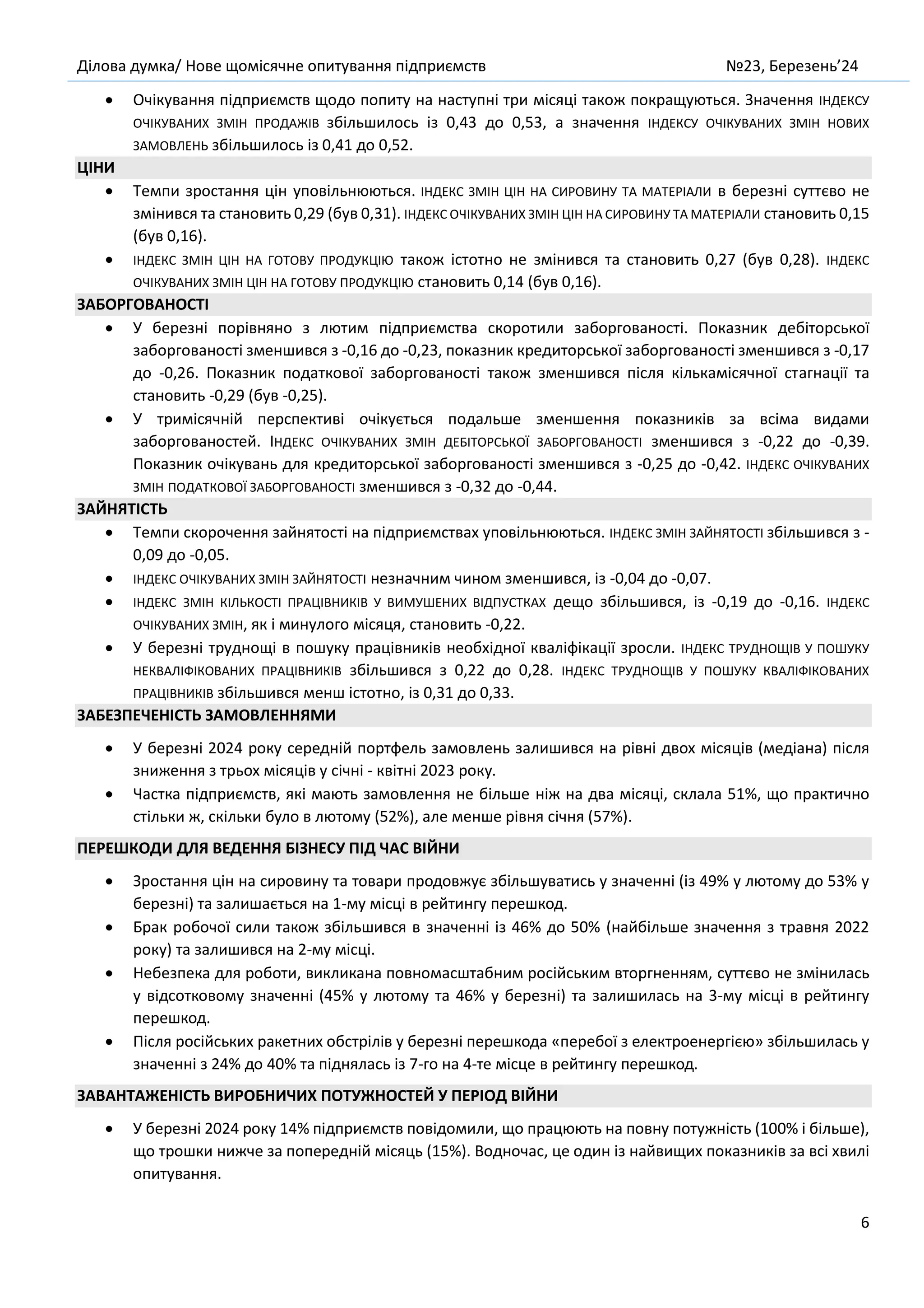 Ділова думка/ Нове щомісячне опитування підприємств №23, Березень’24
6
• Очікування підприємств щодо попиту на наступні три місяці також покращуються. Значення ІНДЕКСУ
ОЧІКУВАНИХ ЗМІН ПРОДАЖІВ збільшилось із 0,43 до 0,53, а значення ІНДЕКСУ ОЧІКУВАНИХ ЗМІН НОВИХ
ЗАМОВЛЕНЬ збільшилось із 0,41 до 0,52.
ЦІНИ
• Темпи зростання цін уповільнюються. ІНДЕКС ЗМІН ЦІН НА СИРОВИНУ ТА МАТЕРІАЛИ в березні суттєво не
змінився та становить 0,29 (був 0,31). ІНДЕКС ОЧІКУВАНИХ ЗМІН ЦІН НА СИРОВИНУ ТА МАТЕРІАЛИ становить 0,15
(був 0,16).
• ІНДЕКС ЗМІН ЦІН НА ГОТОВУ ПРОДУКЦІЮ також істотно не змінився та становить 0,27 (був 0,28). ІНДЕКС
ОЧІКУВАНИХ ЗМІН ЦІН НА ГОТОВУ ПРОДУКЦІЮ становить 0,14 (був 0,16).
ЗАБОРГОВАНОСТІ
• У березні порівняно з лютим підприємства скоротили заборгованості. Показник дебіторської
заборгованості зменшився з -0,16 до -0,23, показник кредиторської заборгованості зменшився з -0,17
до -0,26. Показник податкової заборгованості також зменшився після кількамісячної стагнації та
становить -0,29 (був -0,25).
• У тримісячній перспективі очікується подальше зменшення показників за всіма видами
заборгованостей. ІНДЕКС ОЧІКУВАНИХ ЗМІН ДЕБІТОРСЬКОЇ ЗАБОРГОВАНОСТІ зменшився з -0,22 до -0,39.
Показник очікувань для кредиторської заборгованості зменшився з -0,25 до -0,42. ІНДЕКС ОЧІКУВАНИХ
ЗМІН ПОДАТКОВОЇ ЗАБОРГОВАНОСТІ зменшився з -0,32 до -0,44.
ЗАЙНЯТІСТЬ
• Темпи скорочення зайнятості на підприємствах уповільнюються. ІНДЕКС ЗМІН ЗАЙНЯТОСТІ збільшився з -
0,09 до -0,05.
• ІНДЕКС ОЧІКУВАНИХ ЗМІН ЗАЙНЯТОСТІ незначним чином зменшився, із -0,04 до -0,07.
• ІНДЕКС ЗМІН КІЛЬКОСТІ ПРАЦІВНИКІВ У ВИМУШЕНИХ ВІДПУСТКАХ дещо збільшився, із -0,19 до -0,16. ІНДЕКС
ОЧІКУВАНИХ ЗМІН, як і минулого місяця, становить -0,22.
• У березні труднощі в пошуку працівників необхідної кваліфікації зросли. ІНДЕКС ТРУДНОЩІВ У ПОШУКУ
НЕКВАЛІФІКОВАНИХ ПРАЦІВНИКІВ збільшився з 0,22 до 0,28. ІНДЕКС ТРУДНОЩІВ У ПОШУКУ КВАЛІФІКОВАНИХ
ПРАЦІВНИКІВ збільшився менш істотно, із 0,31 до 0,33.
ЗАБЕЗПЕЧЕНІСТЬ ЗАМОВЛЕННЯМИ
• У березні 2024 року середній портфель замовлень залишився на рівні двох місяців (медіана) після
зниження з трьох місяців у січні - квітні 2023 року.
• Частка підприємств, які мають замовлення не більше ніж на два місяці, склала 51%, що практично
стільки ж, скільки було в лютому (52%), але менше рівня січня (57%).
ПЕРЕШКОДИ ДЛЯ ВЕДЕННЯ БІЗНЕСУ ПІД ЧАС ВІЙНИ
• Зростання цін на сировину та товари продовжує збільшуватись у значенні (із 49% у лютому до 53% у
березні) та залишається на 1-му місці в рейтингу перешкод.
• Брак робочої сили також збільшився в значенні із 46% до 50% (найбільше значення з травня 2022
року) та залишився на 2-му місці.
• Небезпека для роботи, викликана повномасштабним російським вторгненням, суттєво не змінилась
у відсотковому значенні (45% у лютому та 46% у березні) та залишилась на 3-му місці в рейтингу
перешкод.
• Після російських ракетних обстрілів у березні перешкода «перебої з електроенергією» збільшилась у
значенні з 24% до 40% та піднялась із 7-го на 4-те місце в рейтингу перешкод.
ЗАВАНТАЖЕНІСТЬ ВИРОБНИЧИХ ПОТУЖНОСТЕЙ У ПЕРІОД ВІЙНИ
• У березні 2024 року 14% підприємств повідомили, що працюють на повну потужність (100% і більше),
що трошки нижче за попередній місяць (15%). Водночас, це один із найвищих показників за всі хвилі
опитування.
 