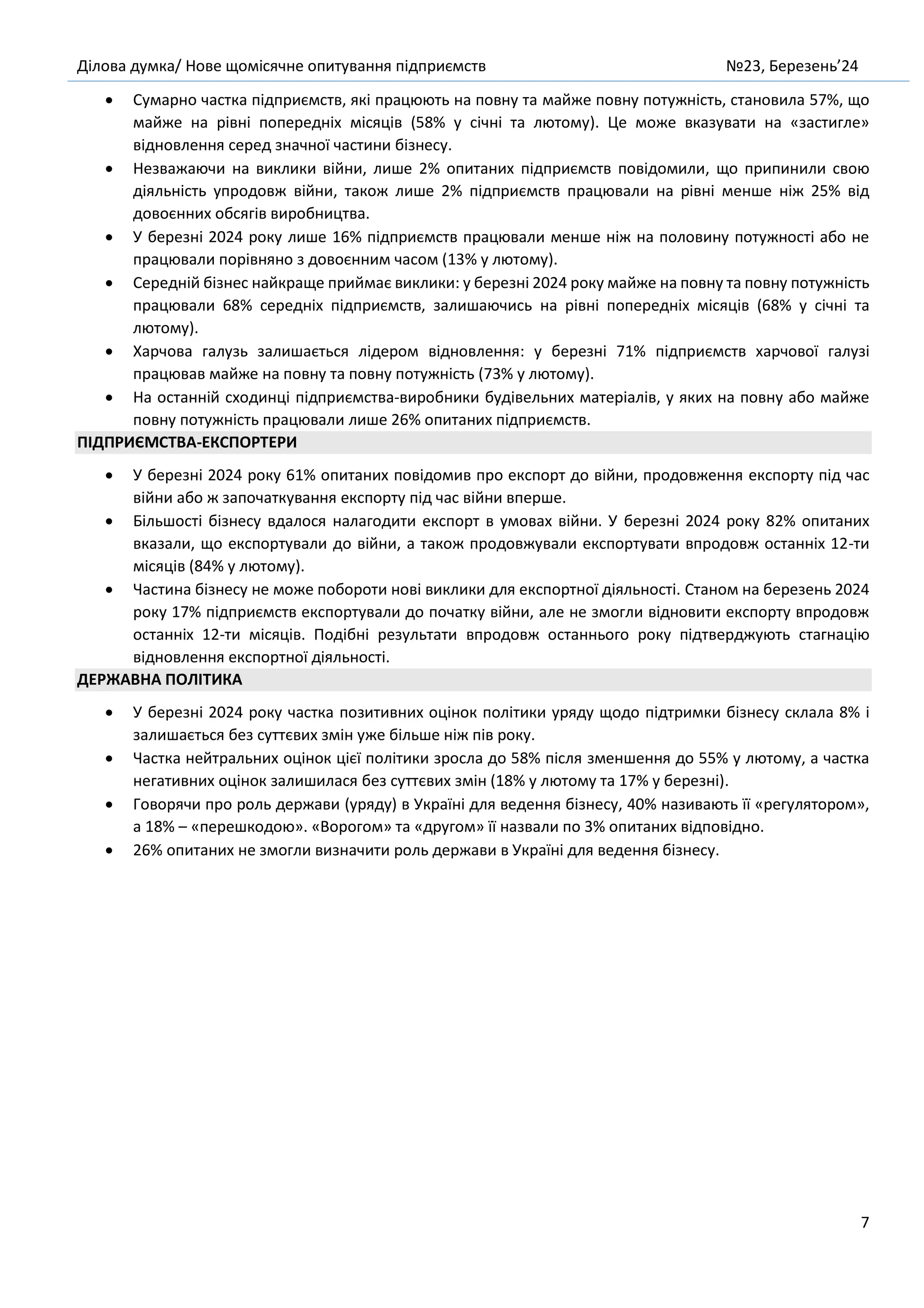Ділова думка/ Нове щомісячне опитування підприємств №23, Березень’24
7
• Сумарно частка підприємств, які працюють на повну та майже повну потужність, становила 57%, що
майже на рівні попередніх місяців (58% у січні та лютому). Це може вказувати на «застигле»
відновлення серед значної частини бізнесу.
• Незважаючи на виклики війни, лише 2% опитаних підприємств повідомили, що припинили свою
діяльність упродовж війни, також лише 2% підприємств працювали на рівні менше ніж 25% від
довоєнних обсягів виробництва.
• У березні 2024 року лише 16% підприємств працювали менше ніж на половину потужності або не
працювали порівняно з довоєнним часом (13% у лютому).
• Середній бізнес найкраще приймає виклики: у березні 2024 року майже на повну та повну потужність
працювали 68% середніх підприємств, залишаючись на рівні попередніх місяців (68% у січні та
лютому).
• Харчова галузь залишається лідером відновлення: у березні 71% підприємств харчової галузі
працював майже на повну та повну потужність (73% у лютому).
• На останній сходинці підприємства-виробники будівельних матеріалів, у яких на повну або майже
повну потужність працювали лише 26% опитаних підприємств.
ПІДПРИЄМСТВА-ЕКСПОРТЕРИ
• У березні 2024 року 61% опитаних повідомив про експорт до війни, продовження експорту під час
війни або ж започаткування експорту під час війни вперше.
• Більшості бізнесу вдалося налагодити експорт в умовах війни. У березні 2024 року 82% опитаних
вказали, що експортували до війни, а також продовжували експортувати впродовж останніх 12-ти
місяців (84% у лютому).
• Частина бізнесу не може побороти нові виклики для експортної діяльності. Станом на березень 2024
року 17% підприємств експортували до початку війни, але не змогли відновити експорту впродовж
останніх 12-ти місяців. Подібні результати впродовж останнього року підтверджують стагнацію
відновлення експортної діяльності.
ДЕРЖАВНА ПОЛІТИКА
• У березні 2024 року частка позитивних оцінок політики уряду щодо підтримки бізнесу склала 8% і
залишається без суттєвих змін уже більше ніж пів року.
• Частка нейтральних оцінок цієї політики зросла до 58% після зменшення до 55% у лютому, а частка
негативних оцінок залишилася без суттєвих змін (18% у лютому та 17% у березні).
• Говорячи про роль держави (уряду) в Україні для ведення бізнесу, 40% називають її «регулятором»,
а 18% – «перешкодою». «Ворогом» та «другом» її назвали по 3% опитаних відповідно.
• 26% опитаних не змогли визначити роль держави в Україні для ведення бізнесу.
 
