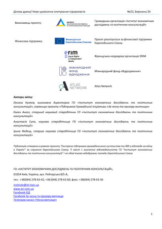 Ділова думка/ Нове щомісячне опитування підприємств №23, Березень’24
1
Виконавець проєкту:
Громадська організація «Інститут економічних
досліджень та політичних консультацій»
Фінансова підтримка:
Проєкт реалізується за фінансової підтримки
Європейського Союзу
Французька неурядова організація ERIM
Міжнародний фонд «Відродження»
Atlas Network
Автори звіту:
Оксана Кузяків, виконавча директорка ГО «Інститут економічних досліджень та політичних
консультацій», керівниця проєкту «Підтримка Громадської ініціативи «За чесну та прозору митницю»
Євген Ангел, старший науковий співробітник ГО «Інститут економічних досліджень та політичних
консультацій»
Анастасія Гулік, наукова співробітниця ГО «Інститут економічних досліджень та політичних
консультацій»
Ірина Федець, старша наукова співробітниця ГО «Інститут економічних досліджень та політичних
консультацій»
Публікацію створено в рамках проєкту "Екстрена підтримка громадянського суспільства та ЗМІ у відповідь на війну
в Україні" за сприяння Європейського Союзу. Її зміст є виключно відповідальністю ГО "Інститут економічних
досліджень та політичних консультацій" і не обов’язково відображає погляди Європейського Союзу
ГО «ІНСТИТУТ ЕКОНОМІЧНИХ ДОСЛІДЖЕНЬ ТА ПОЛІТИЧНИХ КОНСУЛЬТАЦІЙ»,
01054 Київ, Україна, вул. Рейтарська 8/5-А,
тел.: +38(044) 278-63-42; +38 (044) 278-63-60; факс: +38(044) 278-63-36
institute@ier.kyiv.ua
www.ier.com.ua
Facebook IEД
Facebook За чесну та прозору митницю
Телеграм-канал «Чесна митниця»
 