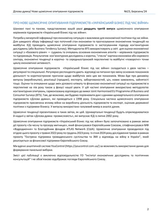 Ділова думка/ Нове щомісячне опитування підприємств №23, Березень’24
2
ПРО НОВЕ ЩОМІСЯЧНЕ ОПИТУВАННЯ ПІДПРИЄМСТВ «УКРАЇНСЬКИЙ БІЗНЕС ПІД ЧАС ВІЙНИ»
Шановні пані та панове, представляємо вашій увазі двадцять третій випуск щомісячного опитування
керівників підприємств «Український бізнес під час війни».
Потреба у вичерпній інформації про економічну ситуацію є важливою для економічної політики під час війни.
Для швидкого збору інформації про поточний стан економіки та прогнозування економічних тенденцій на
майбутнє ІЕД проводить щомісячне опитування підприємств із застосуванням підходу кон’юнктурних
досліджень (або Business Tendency Survey). Методологію BTS використовують у світі для оцінки економічної
ситуації з «базового рівня» — суджень та очікувань основних економічних агентів – керівників підприємств
та підприємців. Результатом кон’юнктурних досліджень є коротка, "стисла" картина економіки або окремого
сектору, економічні тенденції в коротко- та середньостроковій перспективі та майбутні «поворотні» точки
циклу економічної активності.
Щомісячне опитування підприємств «Український бізнес під час війни» складається з двох частин –
регулярної та спеціальної. Регулярно респонденти дають відповіді на питання про зміну основних показників
діяльності та короткострокові прогнози щодо майбутніх змін цих же показників. Мова йде про динаміку
випуску (виробництво), реалізації (продажі), експорту, заборгованостей, цін, нових замовлень, зайнятості
тощо. Оцінки та очікування щодо змін ділового клімату та фінансово-економічної ситуації на підприємстві в
перспективі на пів року також у фокусі нашої уваги. У цій частині опитування використано методологію
кон’юнктурних опитувань, гармонізовану відповідно до вимог Joint Harmonised EU Programme of Business and
Consumer Surveys (BTS). Там, де можливо, ми будемо порівнювати дані з даними щоквартального опитування
підприємств «Ділова думка», які проводяться з 1998 року. Спеціальна частина щомісячного опитування
підприємств присвячена впливу війни на виробничу діяльність підприємств та експорт, оцінкам державної
політики з підтримки бізнесу. У випуску використано галузевий вимір в аналізі даних.
Щомісячні тенденції презентовано в таких звітах, як цей. Щоквартальні тенденції будуть оприлюднюватися
й надалі у звітах «Ділова думка: промисловість», які випускає ІЕД із липня 2002 року.
Щомісячне опитування підприємств «Український бізнес під час війни» було започатковано в рамках зміни
дії проєкту «За чесну та прозору митницю», який фінансувався Європейським Союзом, співфінансувався МФ
«Відродження» та благодійним фондом ATLAS Network (CША). Щомісячне опитування проводилося під
егідою цього проєкту з травня 2022 року по грудень2023 року. Із січня 2024 року дослідження триває в рамках
проєкту "Екстрена підтримка громадянського суспільства та ЗМІ у відповідь на війну в Україні", який
реалізується за фінансової підтримки Європейського Союзу.
Ми вдячні аналітичній системі YouControl (https://youcontrol.com.ua/) за можливість використання даних для
формування панельної вибірки.
Зміст цієї публікації є виключно відповідальністю ГО "Інститут економічних досліджень та політичних
консультацій" і не обов’язково відображає погляди Європейського Союзу.
 
