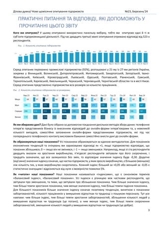 Ділова думка/ Нове щомісячне опитування підприємств №23, Березень’24
3
ПРАКТИЧНІ ПИТАННЯ ТА ВІДПОВІДІ, ЯКІ ДОПОМОЖУТЬ У
ПРОЧИТАННІ ЦЬОГО ЗВІТУ
Кого ми опитуємо? У цьому опитуванні використано панельну вибірку, тобто ми опитуємо одні й ті ж
суб’єкти підприємницької діяльності. Під час двадцять третьої хвилі опитування отримано відповіді від 523-х
респондентів.
Рис. 1. Кількість опитаних підприємств
Серед опитаних переважно промислові підприємства (92%), розташовані у 21-му із 27-ми регіонів України,
зокрема у Вінницькій, Волинській, Дніпропетровській, Житомирській, Закарпатській, Запорізькій, Івано-
Франківській, Київській, Кіровоградській, Львівській, Одеській, Полтавській, Рівненській, Сумській,
Тернопільській, Харківській, Хмельницькій, Черкаській, Чернівецькій, Чернігівській областях та в місті Києві.
Серед опитаних представлено підприємства всіх розмірів за кількістю працівників.
Рис. 2. Кількість опитаних підприємств за розмірами
Як ми збираємо дані? Дані було зібрано за допомогою поєднання декількох методів збору даних: телефонне
інтерв’ю представників бізнесу із внесенням відповідей до онлайн-форми інтерв’юерами та, у невеликій
кількості випадків, самостійне заповнення онлайн-форми представниками підприємств, які під час
попереднього телефонного контакту висловили бажання самостійно внести дані до онлайн-форми.
Як обраховуються наші показники? Усі показники обраховуються за єдиною методологією. Для показників
економічних тенденцій та очікувань ми зараховуємо відповіді як +1, якщо підприємство відповідає, що
показник збільшився, 0 — якщо він не змінився, і -1 — якщо зменшився. Наприклад, якщо зі ста респондентів
двадцять вказали на зростання виробництва, п’ятдесят респондентів звітували про його скорочення, і
тридцять зазначили, що все залишилося без змін, то відповідне значення індексу буде -0,30. Додатне
(від’ємне) значення індексу означає, що частка підприємств, у яких зросло виробництво, є більшою (меншою)
ніж кількість тих, у яких виробництво скоротилось. Кожний індекс більший за +0,05 або менший за -0,05 є
статистично значущим і відрізняється від нуля з імовірністю помилки 5%.
Як «читати» наші показники? Наші показники називаються «індексами», що є синонімом термінів
«балансовий індекс», «балансовий показник». Усі індекси є різницею між частками респондентів, що
звітували про зменшення, та тими, що звітували про збільшення показника. Чим більше значення індексу,
тим більші темпи зростання показника, чим менше значення індексу, тим більші темпи падіння показника.
Для більшості показників більше значення індексу означає позитивну тенденцію, винятком є показники
заборгованостей, кількості працівників у вимушених відпустках та труднощі з пошуком персоналу. Тут усе
навпаки: чим більше індекс, тим більші темпи зростання заборгованостей, збільшення кількості людей у
вимушених відпустках чи труднощів (це погано), а чим менше індекс, тим більші темпи скорочення
заборгованостей, зменшення кількості людей у вимушених відпустках чи труднощів (це добре).
 