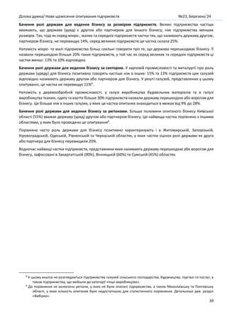 Ділова думка/ Нове щомісячне опитування підприємств №23, Березень’24
39
Бачення ролі держави для ведення бізнесу за розміром підприємств. Великі підприємства частіше
вважають, що держава (уряд) є другом або партнером для їхнього бізнесу, ніж підприємства менших
розмірів. Так, тоді як серед мікро-, малих та середніх підприємств частка тих, що називають державу другом,
партнером бізнесу, не перевищує 14%, серед великих підприємств ця частка склала 25%.
Натомість мікро- та малі підприємства більш схильні говорити про те, що держава перешкоджає бізнесу. Її
назвали перешкодою більше 20% таких підприємств, у той час як серед великих та середніх підприємств ці
частки менші: 13% та 10% відповідно.
Бачення ролі держави для ведення бізнесу за сектором. У харчовій промисловості та металургії про роль
держави (уряду) для бізнесу позитивно говорять частіше ніж в інших: 15% та 13% підприємств цих галузей
відповідно називають державу другом або партнером для бізнесу. У решті галузей, представлених у цьому
опитуванні, ця частка не перевищує 11%8
.
Натомість у деревообробній промисловості, у галузі виробництва будівельних матеріалів та в галузі
виробництва тканин, одягу та взуття більше 30% підприємств назвали державу перешкодою або ворогом для
бізнесу. Це більше ніж в інших галузях, у яких ця частка опитаних знаходиться в межах від 9% до 28%.
Бачення ролі держави для ведення бізнесу за регіонами. Більше половини опитаного бізнесу Київської
області (55%) вважає державу (уряд) другом або партнером бізнесу. Це найвища частка порівняно з іншими
областями, у яких було проведено це опитування9
.
Порівняно часто роль держави для бізнесу позитивно характеризують і в Житомирській, Запорізькій,
Кіровоградській, Одеській, Рівненській та Черкаській областях, у яких частки оцінок ролі держави як друга
або партнера для бізнесу перевищили 20%.
Водночас найвищі частки підприємств, представники яких називають державу перешкодою або ворогом для
бізнесу, зафіксовані в Закарпатській (90%), Вінницькій (60%) та Сумській (45%) областях.
8
У цьому аналізі не розглядаються підприємства галузей сільського господарства, будівництва, торгівлі та послуг, а
також підприємства, що ввійшли до категорії «Інші виробництва».
9
До порівняння не включено регіони, у яких не були опитані підприємства, а також Миколаївську та Полтавську
області, у яких кількість опитаних була недостатньою для статистичного порівняння. Детальніше див. розділ
«Вибірка».
 