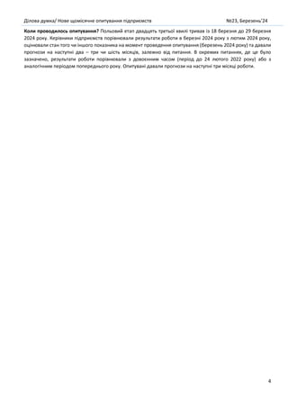 Ділова думка/ Нове щомісячне опитування підприємств №23, Березень’24
4
Коли проводилось опитування? Польовий етап двадцять третьої хвилі тривав із 18 березня до 29 березня
2024 року. Керівники підприємств порівнювали результати роботи в березні 2024 року з лютим 2024 року,
оцінювали стан того чи іншого показника на момент проведення опитування (березень 2024 року) та давали
прогнози на наступні два – три чи шість місяців, залежно від питання. В окремих питаннях, де це було
зазначено, результати роботи порівнювали з довоєнним часом (період до 24 лютого 2022 року) або з
аналогічним періодом попереднього року. Опитувані давали прогнози на наступні три місяці роботи.
 