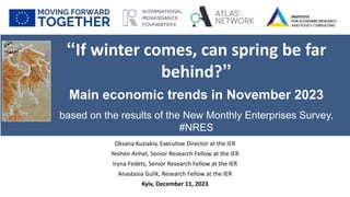 Oksana Kuziakiv, Executive Director at the IER
Yevhen Anhel, Senior Research Fellow at the IER
Iryna Fedets, Senior Research Fellow at the IER
Anastasia Gulik, Research Fellow at the IER
Kyiv, December 11, 2023
“If winter comes, can spring be far
behind?”
Main economic trends in November 2023
based on the results of the New Monthly Enterprises Survey,
#NRES
 