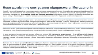 Нове щомісячне опитування підприємств. Методологія
Потреба у вичерпній інформації про економічну ситуацію є важливою для економічної політики під час війни. Для швидкого збору інформації про
поточний стан економіки на рівні підприємства, Інститут економічних досліджень та політичних консультацій буде проводити щомісячне
опитування підприємств із застосуванням підходу кон’юнктурних досліджень (або Business Tendency Survey). Методологію розроблено для
оцінки ситуації з «базового рівня» — суджень та очікувань основних економічних агентів – підприємців та керівників підприємств.
Щомісячне опитування складається з двох частин – регулярної та спеціальної. Регулярно респонденти відповідають на питання про зміну основних
показників діяльності та короткострокові прогнози щодо майбутніх змін цих же показників -- випуску (виробництво), реалізації (продажів),
експорту, заборгованостей, нових замовлень, зайнятості тощо. Оцінки та очікування щодо змін ділового клімату та фінансово-економічної ситуації
на підприємстві в перспективі на півроку також будуть у фокусі нашої уваги.
Спеціальна частина Щомісячного дослідження дозволяє отримувати інформацію щодо специфічних тем. Спеціальна частина розглядає проблеми
підприємств, вплив війни на обсяги виробництва, експортну діяльність, основні потреби бізнесу та оцінку державної політики.
У цьому дослідженні використовується панельна вибірка, яка включає 500+ підприємств, що розташовані у 21-му з 27-ми регіонів України,
включаючи Вінницьку, Волинську, Дніпропетровську, Житомирську, Закарпатську, Запорізьку, Івано-Франківську, Київську, Кіровоградську,
Львівську, Одеську, Полтавську, Рівненську, Сумську, Тернопільську, Харківську, Хмельницьку, Черкаську, Чернівецьку та Чернігівську області та
місто Київ.
Польовий етап 17-ої хвилі тривав із 18 по 29 вересня 2023 року. Керівники підприємств порівнювали результати роботи у вересні із серпнем 2023
року, чи іншого показника на момент проведення опитування (вересень 2023 року) та давали прогнози на наступні 2 - 3 чи 6 місяців залежно від
питання. В окремих питаннях (де це було зазначено) результати роботи порівнювалися з довоєнним часом (період до 24 лютого 2022 року).
Опитувані давали прогнози на наступні 3 місяці роботи.
Нове щомісячне опитування підприємств, #17, (09/2023)
33
 