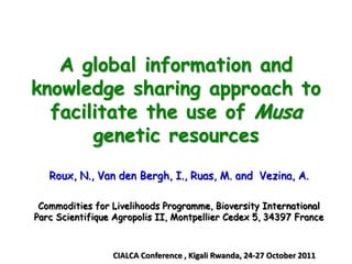 A global information and
knowledge sharing approach to
  facilitate the use of Musa
       genetic resources
   Roux, N., Van den Bergh, I., Ruas, M. and Vezina, A.

 Commodities for Livelihoods Programme, Bioversity International
Parc Scientifique Agropolis II, Montpellier Cedex 5, 34397 France



                 CIALCA Conference , Kigali Rwanda, 24-27 October 2011
 