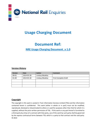 NRE Usage Charging Document_v 1.0
Version History
Version Date Author Comment
00-01 2014-05-28 Lindsay Bleakley
01-00 2014-05-30 Lindsay Bleakley First Complete Draft
Copyright
The copyright in this work is vested in Train Information Services Limited (TISL) and the information
contained herein is confidential. This work (either in whole or in part) must not be modified,
reproduced, disclosed or disseminated to others or used for purposes other than that for which it is
supplied, without the prior written permission of TISL. If this work or any part hereof is furnished to
a third party by virtue of a contract with that party, use of this work by such party shall be governed
by the express contractual terms between TISL which is a party to that contract and the said party.
© 2014
Usage Charging Document
Document Ref:
 