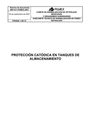 Número de documento
NRF-017-PEMEX-2007
04 de septiembre de 2007
COMITÉ DE NORMALIZACIÓN DE PETRÓLEOS
MEXICANOS
Y ORGANISMOS SUBSIDIARIOS
PÁGINA 1 DE 21
SUBCOMITÉ TÉCNICO DE NORMALIZACIÓN DE PEMEX
REFINACION
PROTECCIÓN CATÓDICA EN TANQUES DE
ALMACENAMIENTO
 