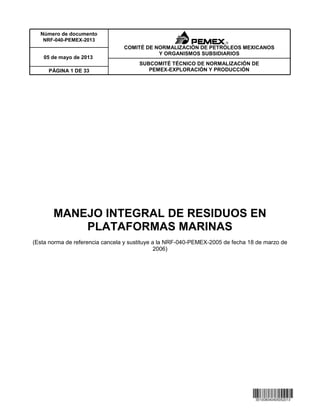 Número de documento
NRF-040-PEMEX-2013
PÁGINA 1 DE 33
05 de mayo de 2013
COMITÉ DE NORMALIZACIÓN DE PETRÓLEOS MEXICANOS
Y ORGANISMOS SUBSIDIARIOS
SUBCOMITÉ TÉCNICO DE NORMALIZACIÓN DE
PEMEX-EXPLORACIÓN Y PRODUCCIÓN
MANEJO INTEGRAL DE RESIDUOS EN
PLATAFORMAS MARINAS
(Esta norma de referencia cancela y sustituye a la NRF-040-PEMEX-2005 de fecha 18 de marzo de
2006)
 