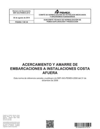 Número de Documento
NRF-043-PEMEX-2014
SUBCOMITÉ TÉCNICO DE NORMALIZACIÓN DE
PEMEX-EXPLORACIÓN Y PRODUCCIÓN
30 de agosto de 2014
PÁGINA 1 DE 38
COMITÉ DE NORMALIZACIÓN DE PETRÓLEOS MEXICANOS
Y ORGANISMOS SUBSIDIARIOS
ACERCAMIENTO Y AMARRE DE
EMBARCACIONES A INSTALACIONES COSTA
AFUERA
Esta norma de referencia cancela y sustituye a la NRF-043-PEMEX-2008 del 31 de
diciembre de 2008
 