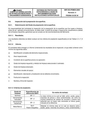 NRF-053-PEMEX-2005
Revisión: 0COMITÉ DE NORMALIZACIÓN
DE PETRÓLEOS MEXICANOS Y
ORGANISMOS SUBSIDIARIOS
SISTEMAS DE PROTECCIÓN
ANTICORROSIVA A BASE DE
RECUBRIMIENTOS PARA
INSTALACIONES SUPERFICIALES PÁGINA 30 DE 54
8.4. Inspección de la preparación de superficie.
8.4.1. Determinación del Grado de preparación de la superficie.
Es responsabilidad del contratista la inspección de la preparación de la superficie que fue sujeta a limpieza,
antes de ser aplicado el recubrimiento, se debe medir el perfil de anclaje e inspeccionar visualmente la calidad
de la limpieza requerida y garantizar que se cumpla con las recomendaciones del fabricante.
8.4.1.1. Resultados.
Los resultados obtenidos se deben evaluar con los criterios de aceptación especificados en las Tablas 4, 5, 7, 8
y 15.
8.4.1.2 Informe.
El contratista debe entregar un informe conteniendo los resultados de la inspección, el que debe contener como
mínimo los siguientes datos:
a) Identificación completa del elemento inspeccionado.
b) Área inspeccionada.
c) Condición de la superficie previa a la operación.
d) Grado de limpieza requerido y método de limpieza seleccionado ó solicitado.
e) Grado de limpieza alcanzado.
f) Elementos visuales de apoyo.
g) Identificación, descripción y localización de los defectos encontrados.
h) Fecha de la inspección.
i) Nombre y firma del inspector.
8.4.1.3 Criterios de aceptación.
Grado de
limpieza
Especificación de
referencias SSPC
Es motivo de rechazo:
Química SP - 1
Herramientas
manuales
SP - 2
Herramientas
mecánicas
SP - 3
La área mínima en la cual se halle: polvo, aceite, grasa,
manchas de pintura u otros contaminantes, así como la
mínima presencia de costras de corrosión y pintura mal
adherida que no hayan sido removidos al mismo grado
indicado en la referencia.
Metal Blanco
Sa-3
Patrón fotográfico
Detectar la mínima área en la cual se observe polvo,
aceite, grasa, manchas de pintura y otros contaminantes,
 