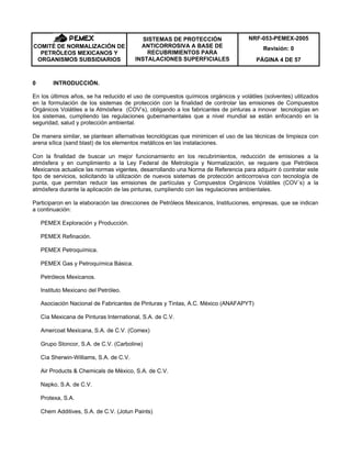NRF-053-PEMEX-2005
Revisión: 0COMITÉ DE NORMALIZACIÓN DE
PETRÓLEOS MEXICANOS Y
ORGANISMOS SUBSIDIARIOS
SISTEMAS DE PROTECCIÓN
ANTICORROSIVA A BASE DE
RECUBRIMIENTOS PARA
INSTALACIONES SUPERFICIALES PÁGINA 4 DE 57
0 INTRODUCCIÓN.
En los últimos años, se ha reducido el uso de compuestos químicos orgánicos y volátiles (solventes) utilizados
en la formulación de los sistemas de protección con la finalidad de controlar las emisiones de Compuestos
Orgánicos Volátiles a la Atmósfera (COV’s), obligando a los fabricantes de pinturas a innovar tecnologías en
los sistemas, cumpliendo las regulaciones gubernamentales que a nivel mundial se están enfocando en la
seguridad, salud y protección ambiental.
De manera similar, se plantean alternativas tecnológicas que minimicen el uso de las técnicas de limpieza con
arena sílica (sand blast) de los elementos metálicos en las instalaciones.
Con la finalidad de buscar un mejor funcionamiento en los recubrimientos, reducción de emisiones a la
atmósfera y en cumplimiento a la Ley Federal de Metrología y Normalización, se requiere que Petróleos
Mexicanos actualice las normas vigentes, desarrollando una Norma de Referencia para adquirir ó contratar este
tipo de servicios, solicitando la utilización de nuevos sistemas de protección anticorrosiva con tecnología de
punta, que permitan reducir las emisiones de partículas y Compuestos Orgánicos Volátiles (COV´s) a la
atmósfera durante la aplicación de las pinturas, cumpliendo con las regulaciones ambientales.
Participaron en la elaboración las direcciones de Petróleos Mexicanos, Instituciones, empresas, que se indican
a continuación:
PEMEX Exploración y Producción.
PEMEX Refinación.
PEMEX Petroquímica.
PEMEX Gas y Petroquímica Básica.
Petróleos Mexicanos.
Instituto Mexicano del Petróleo.
Asociación Nacional de Fabricantes de Pinturas y Tintas, A.C. México (ANAFAPYT)
Cìa Mexicana de Pinturas International, S.A. de C.V.
Amercoat Mexicana, S.A. de C.V. (Comex)
Grupo Stoncor, S.A. de C.V. (Carboline)
Cìa Sherwin-Williams, S.A. de C.V.
Air Products & Chemicals de Mèxico, S.A. de C.V.
Napko, S.A. de C.V.
Protexa, S.A.
Chem Additives, S.A. de C.V. (Jotun Paints)
 