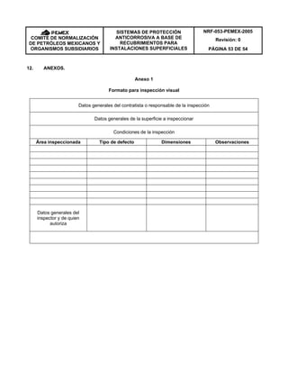 NRF-053-PEMEX-2005
Revisión: 0COMITÉ DE NORMALIZACIÓN
DE PETRÓLEOS MEXICANOS Y
ORGANISMOS SUBSIDIARIOS
SISTEMAS DE PROTECCIÓN
ANTICORROSIVA A BASE DE
RECUBRIMIENTOS PARA
INSTALACIONES SUPERFICIALES PÁGINA 53 DE 54
12. ANEXOS.
Anexo 1
Formato para inspección visual
Datos generales del contratista o responsable de la inspección
Datos generales de la superficie a inspeccionar
Condiciones de la inspección
Área inspeccionada Tipo de defecto Dimensiones Observaciones
Datos generales del
inspector y de quien
autoriza
 
