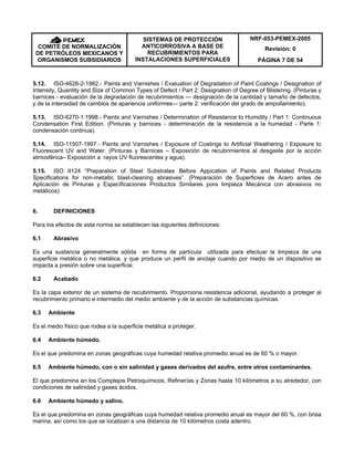 NRF-053-PEMEX-2005
Revisión: 0COMITÉ DE NORMALIZACIÓN
DE PETRÓLEOS MEXICANOS Y
ORGANISMOS SUBSIDIARIOS
SISTEMAS DE PROTECCIÓN
ANTICORROSIVA A BASE DE
RECUBRIMIENTOS PARA
INSTALACIONES SUPERFICIALES PÁGINA 7 DE 54
5.12. ISO-4628-2-1982.- Paints and Varnishes / Evaluation of Degradation of Paint Coatings / Designation of
Intensity, Quantity and Size of Common Types of Defect / Part 2: Designation of Degree of Blistering. (Pinturas y
barnices - evaluación de la degradación de recubrimientos — designación de la cantidad y tamaño de defectos,
y de la intensidad de cambios de apariencia uniformes— parte 2: verificación del grado de ampollamiento).
5.13. ISO-6270-1:1998.- Paints and Varnishes / Determination of Resistance to Humidity / Part 1: Continuous
Condensation First Edition. (Pinturas y barnices - determinación de la resistencia a la humedad - Parte 1:
condensación continua).
5.14. ISO-11507-1997.- Paints and Varnishes / Exposure of Coatings to Artificial Weathering / Exposure to
Fluorescent UV and Water. (Pinturas y Barnices – Exposición de recubrimientos al desgaste por la acción
atmosférica– Exposición a rayos UV fluorescentes y agua).
5.15. ISO II124 “Preparation of Steel Substrates Before Appication of Paints and Related Products
Specifications for non-metallic blast-cleaning abrasives”. (Preparación de Superficies de Acero antes de
Aplicación de Pinturas y Especificaciones Productos Similares pora limpieza Mecánica con abrasivos no
metálicos)
6. DEFINICIONES
Para los efectos de esta norma se establecen las siguientes definiciones:
6.1 Abrasivo
Es una sustancia generalmente sólida en forma de partícula utilizada para efectuar la limpieza de una
superficie metálica o no metálica, y que produce un perfil de anclaje cuando por medio de un dispositivo se
impacta a presión sobre una superficie.
6.2 Acabado
Es la capa exterior de un sistema de recubrimiento. Proporciona resistencia adicional, ayudando a proteger al
recubrimiento primario e intermedio del medio ambiente y de la acción de substancias químicas.
6.3 Ambiente
Es el medio físico que rodea a la superficie metálica a proteger.
6.4 Ambiente húmedo.
Es el que predomina en zonas geográficas cuya humedad relativa promedio anual es de 60 % o mayor.
6.5 Ambiente húmedo, con o sin salinidad y gases derivados del azufre, entre otros contaminantes.
El que predomina en los Complejos Petroquímicos, Refinerías y Zonas hasta 10 kilómetros a su alrededor, con
condiciones de salinidad y gases ácidos.
6.6 Ambiente húmedo y salino.
Es el que predomina en zonas geográficas cuya humedad relativa promedio anual es mayor del 60 %, con brisa
marina, así como los que se localizan a una distancia de 10 kilómetros costa adentro.
 