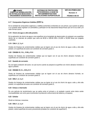 NRF-053-PEMEX-2005
Revisión: 0COMITÉ DE NORMALIZACIÓN
DE PETRÓLEOS MEXICANOS Y
ORGANISMOS SUBSIDIARIOS
SISTEMAS DE PROTECCIÓN
ANTICORROSIVA A BASE DE
RECUBRIMIENTOS PARA
INSTALACIONES SUPERFICIALES PÁGINA 9 DE 54
6.17 Compuestos Orgánicos Volátiles (COV´s).
Es la cantidad de compuestos orgánicos y volátiles (solventes) contenidos en una pintura, que cuando se aplica
a un sustrato estos ingresan a la atmósfera y participan en las reacciones fotoquímicas que con la luz solar y el
calor forman ozono.
6.18 Chorro de agua a ultra alta presión.
Es la aplicación de chorro de agua a una superficie con el propósito de desincrustar y/o preparar una superficie
dentro de un intervalo de presión que varía de 68.95 a 206.84 MPa (10,000 a 30,000 libras por pulgada
cuadrada).
6.19 CWJ-1, 2, 3 y 4
Grados de limpieza de contaminantes visibles que se logran con el uso de chorro de agua a alta y ultra alta
presión, en superficies de acero con condición de corrosión grado C.
6.20 CWAB6-10, 10 L, 10 M y 10 H
Grados de limpieza de contaminantes visibles que se logran con el uso de chorro abrasivo húmedo, en
superficies con condición de corrosión grado C.
6.21 Destello de corrosión
Es una ligera oxidación del acero, la cual ocurre cuando se prepara la superficie con chorro abrasivo húmedo o
agua a presión.
6.22 DWAB6-10, 6 L, 6 M y 6 H
Grado de limpieza de contaminantes visibles que se logran con el uso de chorro abrasivo húmedo, en
superficies con condición de corrosión grado D.
6.23 DWJ-1, 2, 3 y 4
Grados de limpieza de contaminantes visibles que se logran en el uso de chorro de agua a alta y ultra alta
presión, en superficies de acero con condición de corrosión grado D.
6.24 Enlace o intermedio
Es una película de recubrimiento que se aplica entre el primario y el acabado cuando entre éstos existe
incompatibilidad, así como para incrementar la protección anticorrosiva del sistema y el espesor.
6.25 Exfoliar
Dividir en láminas o escamas.
6.26 EWJ-1, 2, 3 y 4
Grados de limpieza de contaminantes visibles que se logran con el uso de chorro de agua a alta y ultra alta
presión, sobre superficies de acero previamente pintadas con condición de superficie E.
 