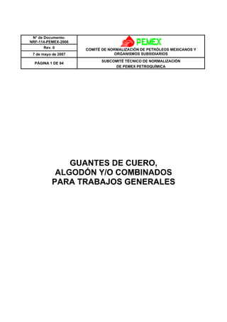 N° de Documento: 
NRF-114-PEMEX-2006 
Rev. 0 
7 de mayo de 2007 
COMITÉ DE NORMALIZACIÓN DE PETRÓLEOS MEXICANOS Y 
ORGANISMOS SUBSIDIARIOS 
PÁGINA 1 DE 84 SUBCOMITÉ TÉCNICO DE NORMALIZACIÓN 
DE PEMEX PETROQUÍMICA 
GUANTES DE CUERO, 
ALGODÓN Y/O COMBINADOS 
PARA TRABAJOS GENERALES 
 