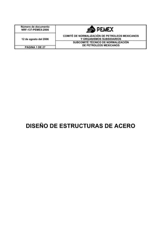 Número de documento
NRF-137-PEMEX-2006

                        COMITÉ DE NORMALIZACIÓN DE PETROLEOS MEXICANOS
12 de agosto del 2006              Y ORGANISMOS SUBSIDIARIOS
                              SUBCOMITÉ TÉCNICO DE NORMALIZACIÓN
                                    DE PETROLEOS MEXICANOS
  PAGINA 1 DE 27




   DISEÑO DE ESTRUCTURAS DE ACERO
 