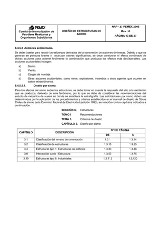 NRF-137-PEMEX-2006
   Comité de Normalización de                 DISEÑO DE ESTRUCTURAS DE                             Rev.: 0
     Petróleos Mexicanos y                              ACERO
                                                                                               PÁGINA 13 DE 27
    Organismos Subsidiarios


8.4.5.5 Acciones accidentales.
Se debe diseñar para resistir los esfuerzos derivados de la transmisión de acciones dinámicas. Debido a que se
generan en periodos breves y alcanzan valores significativos, se debe considerar el efecto combinado de
dichas acciones para obtener finalmente la combinación que produzca los efectos más desfavorables. Las
acciones accidentales incluyen:
   a)         Sismo.
   b)         Viento.
   c)         Cargas de montaje.
   d)         Otras acciones accidentales, como nieve, explosiones, incendios y otros agentes que ocurren en
              casos extraordinarios.
8.4.5.5.1.        Diseño por sismo.
Para los efectos del sismo sobre las estructuras, se debe tomar en cuenta la respuesta del sitio a la excitación
que se produzca, derivado de este fenómeno, por lo que se debe de considerar las recomendaciones del
estudio de mecánica de suelos en donde se establece la estratigrafía. Las solicitaciones por sismo deben ser
determinadas por la aplicación de los procedimientos y criterios establecidos en el manual de diseño de Obras
Civiles de sismo de la Comisión Federal de Electricidad (edición 1993), en relación con los capítulos indicados a
continuación:
                                              SECCIÓN C.      Estructuras
                                              TOMO I          Recomendaciones
                                              TEMA 1.         Criterios de diseño
                                              CAPÍTULO 3. Diseño por sismo

                                                                                             N° DE PÁGINA
   CAPÍTULO                             DESCRIPCIÓN
                                                                                      DE                      A
        3.1            Clasificación del terreno de cimentación                      1.3.1                  1.3.14
        3.2            Clasificación de estructuras                                 1.3.15                  1.3.25
        3.4            Estructuras tipo 1: Estructuras de edificios                 1.3.30                  1.3.48
        3.6            Interacción suelo - Estructura                               1.3.53                  1.3.75
        3.10           Estructuras tipo 6: Industriales                             1.3.112             1.3.120
 