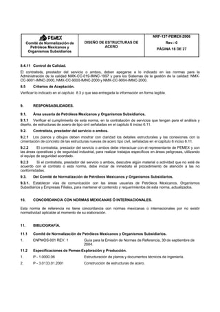 NRF-137-PEMEX-2006
      Comité de Normalización de        DISEÑO DE ESTRUCTURAS DE                            Rev.: 0
        Petróleos Mexicanos y                     ACERO
                                                                                       PÁGINA 18 DE 27
       Organismos Subsidiarios


8.4.11 Control de Calidad.
El contratista, prestador del servicio o ambos, deben apegarse a lo indicado en las normas para la
Administración de la calidad NMX-CC-019-IMNC-1997 y para los Sistemas de la gestión de la calidad: NMX-
CC-9001-IMNC-2000, NMX-CC-9000-IMNC-2000 y NMX-CC-9004-IMNC-2000.
8.5       Criterios de Aceptación.
Verificar lo indicado en el capítulo 8.3 y que sea entregada la información en forma legible.


9.        RESPONSABILIDADES.

9.1.      Área usuaria de Petróleos Mexicanos y Organismos Subsidiarios.
9.1.1 Verificar el cumplimiento de esta norma, en la contratación de servicios que tengan para el análisis y
diseño, de estructuras de acero de tipo civil señaladas en el capitulo 6 inciso 6.11.
9.2.      Contratista, prestador del servicio o ambos.
9.2.1 Los planos y dibujos deben mostrar con claridad los detalles estructurales y las conexiones con la
cimentación de concreto de las estructuras nuevas de acero tipo civil, señaladas en el capitulo 6 inciso 6.11.
9.2.2     El contratista, prestador del servicio o ambos debe interactuar con el representante de PEMEX y con
las áreas operativas y de seguridad industrial, para realizar trabajos específicos en áreas peligrosas, utilizando
el equipo de seguridad acordado.
9.2.3    Si el contratista, prestador del servicio o ambos, descubre algún material o actividad que no esté de
acuerdo con el contrato o esta norma, debe iniciar de inmediato el procedimiento de atención a las no
conformidades.
9.3.      Del Comité de Normalización de Petróleos Mexicanos y Organismos Subsidiarios.
9.3.1. Establecer vías de comunicación con las áreas usuarias de Petróleos Mexicanos, Organismos
Subsidiarios y Empresas Filiales, para mantener el contenido y requerimientos de esta norma, actualizados.


10.       CONCORDANCIA CON NORMAS MEXICANAS Ó INTERNACIONALES.

Esta norma de referencia no tiene concordancia con normas mexicanas o internacionales por no existir
normatividad aplicable al momento de su elaboración.


11.       BIBLIOGRAFÍA.

11.1      Comité de Normalización de Petróleos Mexicanos y Organismos Subsidiarios.
1.       CNPMOS-001 REV. 1              Guía para la Emisión de Normas de Referencia, 30 de septiembre de
                                        2004.
11.2      Especificaciones de Pemex-Exploración y Producción.
1.        P - 1.0000.06                 Estructuración de planos y documentos técnicos de ingeniería.
2.        P - 3.0133.01.2001            Construcción de estructuras de acero.
 