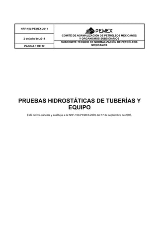 PRUEBAS HIDROSTÁTICAS DE TUBERÍAS Y
EQUIPO
Esta norma cancela y sustituye a la NRF-150-PEMEX-2005 del 17 de septiembre de 2005.
NRF-150-PEMEX-2011
COMITÉ DE NORMALIZACIÓN DE PETRÓLEOS MEXICANOS
Y ORGANISMOS SUBSIDIARIOS2 de julio de 2011
SUBCOMITÉ TÉCNICO DE NORMALIZACIÓN DE PETRÓLEOS
MEXICANOSPÁGINA 1 DE 22
 