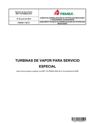 Número de documento
NRF-170-PEMEX-2014
27 de junio de 2014
COMITÉ DE NORMALIZACIÓN DE PETRÓLEOS MEXICANOS
Y ORGANISMOS SUBSIDIARIOS
PÁGINA 1 DE 27
SUBCOMITÉ TÉCNICO DE NORMALIZACIÓN DE PETRÓLEOS
MEXICANOS
TURBINAS DE VAPOR PARA SERVICIO
ESPECIAL
(Esta norma cancela y sustituye a la NRF-170-PEMEX-2008 del 31 de diciembre de 2008)
 