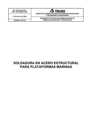 No. de documento:
NRF-186-PEMEX-2007
                      COMITÉ DE NORMALIZACIÓN DE PETRÓLEOS MEXICANOS
                                 Y ORGANISMOS SUBSIDIARIOS
 5 de enero de 2008
                          SUBCOMITÉ TÉCNICO DE NORMALIZACIÓN DE
  PÁGINA 1 DE 35             PEMEX-EXPLORACIÓN Y PRODUCCIÓN




 SOLDADURA EN ACERO ESTRUCTURAL
    PARA PLATAFORMAS MARINAS
 