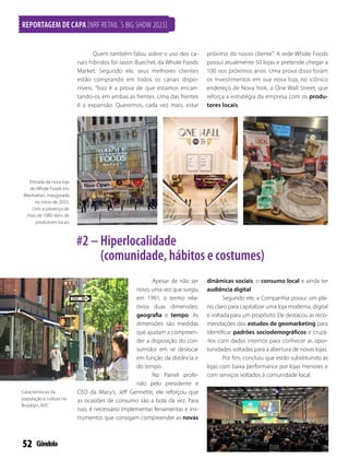 52
REPORTAGEM DE CAPA [NRF RETAIL´S BIG SHOW 2023]
Apesar de não ser
novo, uma vez que surgiu
em 1991, o termo rela-
tiviza duas dimensões:
geografia e tempo. As
dimensões são medidas
que ajudam a compreen-
der a disposição do con-
sumidor em se deslocar
em função da distância e
do tempo.
No Painel profe-
rido pelo presidente e
CEO da Macy’s, Jeff Gennette, ele reforçou que
as ocasiões de consumo são a bola da vez. Para
isso, é necessário implementar ferramentas e ins-
trumentos que consigam compreender as novas
dinâmicas sociais, o consumo local e ainda ter
audiência digital.
Segundo ele, a Companhia possui um pla-
no claro para capitalizar uma loja moderna, digital
e voltada para um propósito. Ele destacou as reco-
mendações dos estudos de geomarketing para
identificar padrões sociodemográficos e cruzá-
-los com dados internos para conhecer as opor-
tunidades voltadas para a abertura de novas lojas.
Por fim, concluiu que estão substituindo as
lojas com baixa performance por lojas menores e
com serviços voltados à comunidade local.
Entrada da nova loja
do Whole Foods em
Manhattan, inaugurada
no início de 2023,
com a presença de
mais de 1000 itens de
produtores locais
Características da
população e cultura no
Brooklyn, NYC
Quem também falou sobre o uso dos ca-
nais híbridos foi Jason Buechel, da Whole Foods
Market. Segundo ele, seus melhores clientes
estão comprando em todos os canais dispo-
níveis. Isso é a prova de que estamos encan-
tando-os em ambas as frentes. Uma das frentes
é a expansão. Queremos, cada vez mais, estar
próximo do nosso cliente. A rede Whole Foods
possui atualmente 50 lojas e pretende chegar a
100 nos próximos anos. Uma prova disso foram
os investimentos em sua nova loja, no icônico
endereço de Nova York, o One Wall Street, que
reforça a estratégia da empresa com os produ-
tores locais.
#2 – Hiperlocalidade
(comunidade, hábitos e costumes)
 