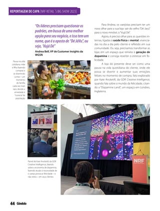 44
REPORTAGEM DE CAPA [NRF RETAIL´S BIG SHOW 2023]
“Oslíderesprecisamquestionaros
padrões,embuscadeumamelhor
opçãoparaseunegócio,eissotemum
nome,queéoopostode“DéJáVu”,ou
seja,‘VujáDé”
Andrea Bell, VP de Customer Insights da
WGSN
Pausa na vida
cotidiana: mãe
e filha fazendo
compras e
se divertindo
juntas – um
momento
de família
cada vez mais
raro, devido a
ansiedade e
“correria”da
população
Painel de Kate Ancketill, da GDR
Creative Intelligence, falando
sobre a economia de dopamina,
fazendo alusão à necessidade de
o varejo provocar felicidade – e
não stress – em seus clientes
Para Andrea, os varejistas precisam ter um
novo olhar para a sua loja: sair do velho “Dé Javú”
para o novo mindset, o“Vujá Dé”.
Agora, é preciso olhar para as questões in-
ternas, ligadas à saúde física e mental, vivencia-
das no dia a dia pelo cliente e refletido em sua
comunidade. Ou seja, precisamos transformar as
lojas em um espaço que remeta à geração de
dopamina e consiga reverter o estresse em fe-
licidade.
A loja do presente deve ser como uma
pausa na vida quotidiana do cliente, onde ele
possa se divertir e aumentar suas emoções
felizes no momento de compra, fato explorado
por Kate Ancketill, da GDR Creative Intelligence,
quando fala sobre o mundo da felicidade, citan-
do a “Dopamine Land”, um espaço em Londres,
Inglaterra.
 