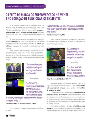 46
Já no primeiro painel do dia, o presidente e CEO do
Walmart nos EUA, John Furner, conversou com James Cash,
PHd da Harvard Business School, e falaram sobre coragem e
perseverança, onde a inclusão da diversidade era o foco,
uma vez que, para Cash, o varejo supermercadista é para to-
dos.
O varejo precisa assumir o protagonismo quando o
assunto é inclusão, de forma a criar empatia com a comuni-
dade no entorno de suas lojas e se aproximar da cultura, dos
hábitos e costumes da sociedade na qual suas lojas estão
inseridas.
Neste ponto, o PHd de Harvard, John Furner, trouxe à
tona a fala de sua mãe, que o inspira até os dias de hoje e
que deveria ser a base do recrutamento e seleção para o aten-
dimento das lojas, o de contratar pessoas apaixonadas pelo
varejo:
“Encontrealgopara
trabalharpeloqual
vocêsejarealmente
apaixonado”.
E completou:
“[...]sevocêé
realmenteapaixonado
porfazerisso,não
vaiparecertrabalho.
Vocêsuperarátodas
asoutraspessoasqueestãofazendoamesma
coisaquevocê[...]”
James Cash, PHd da Harvard Business School
Esta é a minha 1ª dica aos líderes do varejo de Minas e
do Brasil:
“Tragamparaoseutimepessoasapaixonadas
pelovarejooutransforme-asemapaixonadas
pelovarejo.”
Prof. Gustavo Vanucci, MSc.
Sobre estar na mente e no coração do consumidor e
da comunidade, no 2º painel do dia o CEO da Saks OFF 5TH,
Paige Thomas, comentou:
[...]emtempos
imprevisíveis,busque
entenderoclienteeo
seupróprionegócio.
e concluiu:
[...]sirvaocliente.
Esteéotompara
retereaumentara
frequênciadecompra.
Paige Thomas, CEO da Saks OFF 5TH
Realmente, a NRF 2023 ressaltou, e muito, a alta da in-
flação no contexto mundial, e concluiu que o consumidor
está cada vez mais sensível e que é preciso ir além do foco
da geração de caixa.
É necessário dividir a atenção entre a preferência de
compra e a busca da audiência. Os supermercadistas preci-
sam não apenas entender os atuais clientes; é preciso conver-
ter os não clientes em novos clientes, ou seja, colocar a marca
do supermercado na mente e no coração do maior número
de famílias possível.
Para isso, é preciso gerar a sensação de felicidade e eco-
nomia na mente do cliente, já que estamos numa época de
incertezas e de queda do poder de compra devido a inflação.
O EFEITO DA MARCA DO SUPERMERCADO NA MENTE
E NO CORAÇÃO DE FUNCIONÁRIOS E CLIENTES
REPORTAGEM DE CAPA [NRF RETAIL´S BIG SHOW 2023]
 