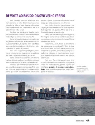 47
FEVEREIRO DE2023
Para conseguir descobrir ações que leva-
riam economia ao bolso do cliente, ainda dentro
do avião, de volta ao Brasil, fiquei a refletir sobre
uma das frases ditas nos corredores da NRF 2023
sobre“O novo velho varejo”.
Confesso que inicialmente fiquei a imagi-
nar quais seriam os principais temas apresentados
nesta edição se estivéssemos nos anos 70.
Como seria a velocidade da informação, dos
lançamentos de produtos, do fechamento do cai-
xa, da contabilidade, da logística entre o pedido e
a entrega, da contratação de mão de obra e prin-
cipalmente os pontos de contato?
Qual seria o algoritmo (inteligência, ferra-
menta e instrumentos) para gerar a sensação de
felicidade e economia na mente do cliente?
Como pensavam os varejistas para evitar a
ruptura, desorganização e reposição dos produtos
e, em síntese, atender o cliente com excelência?
Confesso que minha imaginação não alcan-
çou a realidade da época com clareza; afinal, nasci
em 1971, mas acredito que os 93 milhões de bra-
sileiros que viviam naqueles tempos tinham seus
hábitos e rotinas, suas idas e vindas a seus merca-
dos, já que todos precisamos nos alimentar.
Para muitos de vocês, executivos de 2ª ou
3ª geração de supermercadistas, talvez seja mais
fácil responder esta questão. Afinal, são várias as
histórias do varejo no seu dia a dia.
Mas o que mais me intrigou nessa regressão
foi imaginar como seria a excelência do atendi-
mento. Quais seriam os pontos de contato? Como
deixá-los sem atrito?
Poderíamos, assim, tratar o atendimento
da época como personalizado? É bom lembrar
que, muitas vezes, o dono ficava na porta da loja,
recebendo os clientes, anotando as compras na
caderneta, cobrando e, mais importante, conse-
guia resolver os problemas na hora, em questão
de minutos.
Pois bem. Ao me transportar nesse túnel
do tempo sobre a transformação física e digital do
varejo nos últimos 50 anos, percebi a ponte que
interliga as gerações de pessoas e a geração de
lojas, uma metáfora representada pela icônica
ponte do Brooklyn.
DE VOLTA AO BÁSICO: O NOVO VELHO VAREJO
Ponte do Brooklyn
conecta o distrito do
Brooklyn ao sul da ilha
de Manhattan
 