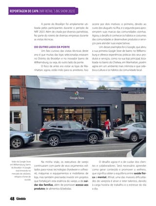 48
A ponte do Brooklyn foi amplamente uti-
lizada pelos participantes durante o período da
NRF 2023. Além de citada por diversos painelistas,
fez parte do roteiro de diversas empresas durante
as visitas técnicas.
DO OUTRO LADO DA PONTE
Um fato curioso das visitas técnicas deste
ano é que muitas das lojas selecionadas estavam
no Distrito do Brooklyn e no inovador bairro de
Williamsburg, ou seja, do outro lado da ponte.
O foco de antes era visitar as lojas de Ma-
nhattan; agora, estão indo para os arredores. Isso
ocorre por dois motivos: o primeiro, devido ao
custo dos aluguéis na ilha, e o segundo para apro-
ximarem suas marcas das comunidades vizinhas.
Agora, o desafio é conhecer os hábitos e costumes
das comunidades e desenvolver produtos e servi-
ços para atender suas expectativas.
Um desses exemplos foi o Google, que abriu
a sua primeira Google Store de bairro no Williams-
burg e oferece experiências práticas dos seus pro-
dutos e serviços, como na sua loja principal, loca-
lizada no bairro do Chelsea, em Manhattan, porém
agora em um ambiente mais intimista e que cele-
bra a cultura e os hábitos da comunidade local.
Visão da Google Store
em Williamsburg, bairro
do Brooklyn. A Google
está entrando no
mercado de celulares,
relógios e fones de
ouvido
Na minha visão, os executivos de varejo
continuaram com parte de seus orçamentos vol-
tados para novas tecnologias (hardware e softwa-
re), máquinas e equipamentos e mobiliários de
loja, mas também precisarão investir em projetos
que fortaleçam esta essência do varejo, a de cui-
dar das famílias, além de promover acesso aos
produtos de alimentos  bebidas.
O desafio agora é o de cuidar dos clien-
tes e colaboradores. Será necessário aprender
como gerar conteúdo e promover o wellness,
que significa obter o equilíbrio entre saúde físi-
ca e mental. Afinal, uma das maiores dificulda-
des do varejista é atrair e reter talentos, devido
à carga horária de trabalho e o estresse do dia
a dia.
REPORTAGEM DE CAPA [NRF RETAIL´S BIG SHOW 2023]
 