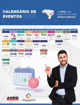 CALENDÁRIO DE
EVENTOS 2023
A AMIS está
presente em toda
MINAS GERAIS
Março Abril Maio Junho
Leste
Governador
Valadares
Zona da Mata
e Região
Juiz de Fora
Triângulo
Uberlândia Expominas
Belo Horizonte
Viçosa
Sul
Pouso Alegre
14 e 15
22
28
9 e 10 22
Julho Agosto Setembro Outubro Novembro Dezembro
15 a 17
30 e 31
19
9
Patos de Minas
14 11 e 12
13
12 e 13 17, 18 e 19
Fórum
Prevenção
de Perdas
Fórum
Gestão
de Pessoas
Feira Apas
Divinópolis
Teófilo Otoni
DIA
DO
NACIONA
DIA
DO
NACIONA
SUPERMERCADO
DIA
DO
NACIONA
SUPERMERCADO
2023
22
Montes Claros
2023
2023 2023
Passos
16
2023
2023
2023
GOVERNADOR VALADARES
2023
Uberlândia
2023
Juiz de Fora
10 A definir
Encontro
Encontro
12 e 13
Superinter
Encontro
17 a 19
Superminas
Encontro
01
Encontro
11
Encontro
Horizonte 180
20
Sede Amis
Sede Amis
Sede Amis
Fornecedor
Belo Horizonte
Supermercadista
Belo Horizonte
2023
DIVINÓPOLIS


 