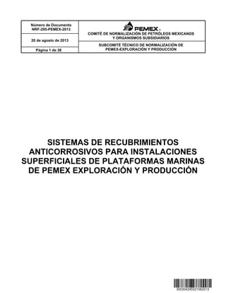 Número de Documento
NRF-295-PEMEX-2013
SUBCOMITÉ TÉCNICO DE NORMALIZACIÓN DE
PEMEX-EXPLORACIÓN Y PRODUCCIÓN
20 de agosto de 2013
Página 1 de 38
COMITÉ DE NORMALIZACIÓN DE PETRÓLEOS MEXICANOS
Y ORGANISMOS SUBSIDIARIOS
SISTEMAS DE RECUBRIMIENTOS
ANTICORROSIVOS PARA INSTALACIONES
SUPERFICIALES DE PLATAFORMAS MARINAS
DE PEMEX EXPLORACIÓN Y PRODUCCIÓN
 