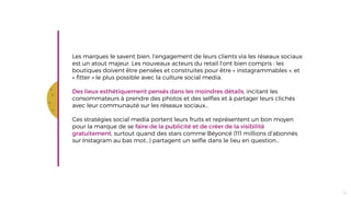 t
Les marques le savent bien, l’engagement de leurs clients via les réseaux sociaux
est un atout majeur. Les nouveaux acteurs du retail l’ont bien compris : les
boutiques doivent être pensées et construites pour être « instagrammables », et
« fitter » le plus possible avec la culture social media.
Des lieux esthétiquement pensés dans les moindres détails, incitant les
consommateurs à prendre des photos et des selfies et à partager leurs clichés
avec leur communauté sur les réseaux sociaux…
Ces stratégies social media portent leurs fruits et représentent un bon moyen
pour la marque de se faire de la publicité et de créer de la visibilité
gratuitement, surtout quand des stars comme Béyoncé (111 millions d’abonnés
sur Instagram au bas mot…) partagent un selfie dans le lieu en question…
14
 